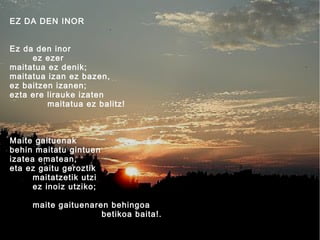 EZ DA DEN INOR
Ez da den inor
ez ezer
maitatua ez denik;
maitatua izan ez bazen,
ez baitzen izanen;
ezta ere lirauke izaten
maitatua ez balitz!

Maite gaituenak
behin maitatu gintuen
izatea ematean,
eta ez gaitu geroztik
maitatzetik utzi
ez inoiz utziko;
maite gaituenaren behingoa
betikoa baita!.

 