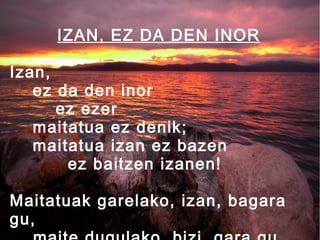 IZAN, EZ DA DEN INOR
Izan,
ez da den inor
ez ezer
maitatua ez denik;
maitatua izan ez bazen
ez baitzen izanen!
Maitatuak garelako, izan, bagara
gu,

 