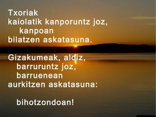Txoriak
kaiolatik kanporuntz joz,
kanpoan
bilatzen askatasuna.
Gizakumeak, aldiz,
barruruntz joz,
barruenean
aurkitzen askatasuna:
bihotzondoan!

 