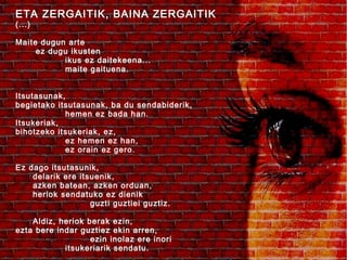 ETA ZERGAITIK, BAINA ZERGAITIK
(...)

Maite dugun arte
ez dugu ikusten
ikus ez daitekeena...
maite gaituena.
Itsutasunak,
begietako itsutasunak, ba du sendabiderik,
hemen ez bada han.
Itsukeriak,
bihotzeko itsukeriak, ez,
ez hemen ez han,
ez orain ez gero.
Ez dago itsutasunik,
delarik ere itsuenik,
azken batean, azken orduan,
heriok sendatuko ez dienik
guzti guztiei guztiz.
Aldiz, heriok berak ezin,
ezta bere indar guztiez ekin arren,
ezin inolaz ere inori
itsukeriarik sendatu.

 