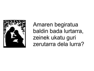 Amaren begiratua
baldin bada lurtarra,
zeinek ukatu guri
zerutarra dela lurra?

 