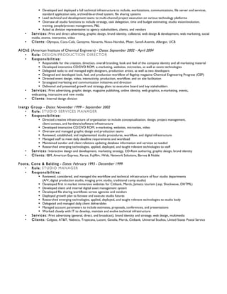 ‣ Developed and deployed a full technical infrastructure to include, workstations, communications, file server and services,
standard application sets, archival/de-archival system, file sharing systems
‣ Lead technical and development teams to multi-channel project execution on various technology platforms
‣ Oversaw all studio functions to include strategy, task delegation, time and budget estimating, studio vision/evolution,
training, people/process management, P&L
‣ Acted as division representative to agency stakeholders, clients, and vendors
• Services: Print and direct advertising, graphic design, brand identity, collateral, web design & development, web marketing, social
media, events, interactive, video
• Clients: Olympus, Coca-Cola, Genzyme, Novartis, Novo-Nordisk, Pfizer, Sanofi-Aventis, Allergan, UCB
AIChE (American Institute of Chemical Engineers) - Dates: September 2002 - April 2004
• Role: DESIGN/PRODUCTION DIRECTOR
• Responsibilities:
‣ Responsible for the creation, direction, overall branding, look and feel of the company identity and all marketing material
‣ Developed interactive CD/DVD ROM, e-marketing, websites, microsites, as well as event technologies
‣ Delegated tasks to and managed eight designers, production artists, as well as two developers
‣ Designed and developed look, feel, and production workflow of flagship magazine Chemical Engineering Progress (CEP)
‣ Directed event design, video, interactivity, production, workflow, and on site facilitation
‣ Strategized marketing and communication initiatives and direction
‣ Delivered and presented growth and strategy plans to executive board and key stakeholders
• Services: Print advertising, graphic design, magazine publishing, online identity, web graphics, e-marketing, events,
webcasting, interactive and new media
• Clients: Internal design division
Inergy Group - Dates: November 1999 – September 2002
• Role: STUDIO SERVICES MANAGER
• Responsibilities:
‣ Directed creative infrastructure of organization to include conceptualization, design, project management,
client contact, and hardware/software infrastructure
‣ Developed interactive CD/DVD ROM, e-marketing, websites, microsites, video
‣ Oversaw and managed graphic design and production teams
‣ Reviewed, established, and implemented studio procedures, workflow, and digital infrastructure
‣ Managed staff to meet daily deadline requirements and workload
‣ Maintained vendor and client relations updating database information and services as needed
‣ Researched emerging technologies, applied, deployed, and taught relevant technologies to staff
• Services: Interactive design and development, marketing strategy, CD-Rom authoring, graphic design, brand identity
• Clients: IBM, American Express, Xerox, Fujifilm, iWeb, Network Solutions, Barnes & Noble
Foote, Cone & Belding - Dates: February 1993 - December 1999
• Role: STUDIO MANAGER
• Responsibilities:
‣ Reviewed, considered, and managed the workflow and technical infrastructure of four studio departments
(A/V, digital production studio, imaging print studio, traditional comp studio)
‣ Developed first in market immersive websites for Citibank, Merck, Jamaica tourism (.asp, Shockwave, DHTML)
‣ Developed client and internal digital asset management system
‣ Developed file sharing workflows across agencies and vendors
‣ Deployed growth plan to foresee and execute studio futures
‣ Researched emerging technologies, applied, deployed, and taught relevant technologies to studio body
‣ Delegated and managed daily client deliverables
‣ Managed account parameters to include estimates, proposals, conferences, and presentations
‣ Worked closely with IT to develop, maintain and evolve technical infrastructure
• Services: Print advertising (general, direct, and broadcast), brand identity and strategy, web design, multimedia
• Clients: Colgate, AT&T, Nabisco, Tropicana, Lucent, Gevalia, Merck, Citibank, Universal Studios, United States Postal Service
 