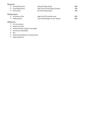 Education
• School Of Visual Arts Advanced Graphic Design 2000
• United Digital Artists Web Tools and Technologies Certificate 1999
• Pratt Institute B.A. Advertising & Design 1986
Achievements
• Art Directors Club Judge for NJ, NY portfolio review 2009
• Webby Awards Lead architect/designer for four websites 2005
Affiliations
• U.S. Army Veteran
• Graphic Arts Guild
• American Institute of Graphic Arts (AIGA)
• Art Directors Club (ADC)
• 4A’s
• Adobe beta development and response team
• Apple development
 