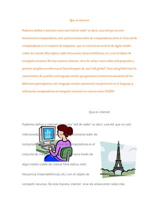 Que es internet
Podemos definir a internet como una “red de redes” es decir, una red que no solo
interconecta computadoras, sino q interconecta redes de computadoras entre sí. Una red de
computadoras es el conjunto de máquinas que se comunican a través de algún medio
(cable de coaxial, fibra óptica, radio frecuencia, líneas telefónicas, etc.) con el objeto de
compartir recursos. De esta manera, internet sirve de enlace entre redes más pequeñas y
permite ampliar su cobertura al hacerlas parte de una “red global”. Esta red global tiene la
característica de q utiliza un lenguaje común que garantiza la intercomunicación de los
diferentes participantes; este lenguaje común o protocolo (un protocolo es el lenguaje q
utilizan las computadoras al compartir recursos) se conoce como TCP/IP.
Que es internet
Podemos definir a internet como una “red de redes” es decir, una red que no solo
interconecta computadoras, sino q interconecta redes de
computadoras entre sí. Una red de computadoras es el
conjunto de máquinas que se comunican a través de
algún medio (cable de coaxial, fibra óptica, radio
frecuencia, líneas telefónicas, etc.) con el objeto de
compartir recursos. De esta manera, internet sirve de enlace entre redes más
 