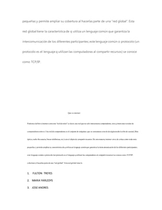 pequeñas y permite ampliar su cobertura al hacerlas parte de una “red global”. Esta
red global tiene la característica de q utiliza un lenguaje común que garantiza la
intercomunicación de los diferentes participantes; este lenguaje común o protocolo (un
protocolo es el lenguaje q utilizan las computadoras al compartir recursos) se conoce
como TCP/IP.
Que esinternet
Podemosdefinirainternetcomouna “redderedes”esdecir,una redquenosolointerconectacomputadoras,sinoqinterconectaredesde
computadorasentresí.Una reddecomputadoraseselconjuntode máquinas que se comunicanatravésdealgúnmedio(cablede coaxial,fibra
óptica,radiofrecuencia,líneastelefónicas,etc.)conelobjetode compartirrecursos.De estamanera,internet sirve de enlaceentre redesmás
pequeñasypermiteampliarsu característicadequtilizaunlenguaje comúnque garantiza laintercomunicacióndelosdiferentesparticipantes;
este lenguajecomúnoprotocolo(unprotocoloesellenguajequtilizanlascomputadorasalcompartirrecursos)seconocecomoTCP/IP.
cobertura alhacerlaspartedeuna “redglobal”.Estaredglobaltienela
1. FULTON TREYES
2. MARIA YARLEDYS
3. JOSE ANDRES
 