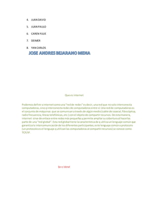 4. JUAN DAVID
5. JUAN PAULO
6. CAREN YULIE
7. DEIMER
8. YAN CARLOS
Que es internet
Podemosdefinirainternetcomouna“redde redes”esdecir,unaredque nosolointerconecta
computadoras,sinoqinterconectaredes de computadorasentre sí.Una redde computadorases
el conjuntode máquinas que se comunicana travésde algúnmedio(cable de coaxial,fibraóptica,
radiofrecuencia,líneastelefónicas,etc.) conel objetode compartirrecursos.De estamanera,
internet sirve de enlace entre redesmáspequeñasypermite ampliarsucoberturaal hacerlas
parte de una“red global”.Esta redglobal tiene lacaracterísticade q utilizaunlenguaje comúnque
garantizala intercomunicaciónde losdiferentesparticipantes;este lenguajecomúnoprotocolo
(unprotocoloesel lenguaje qutilizanlascomputadorasal compartirrecursos) se conoce como
TCP/IP.
Que es internet
 