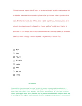 Podemos definir a internet como una “red de redes” es decir, una red que no solo interconecta computadoras, sino qinterconecta redes
de computadoras entre sí. Una red de computadoras es el conjunto de máquinas que se comunican a través de algún medio (cable de
coaxial, fibra óptica, radio frecuencia, líneas telefónicas, etc.) con el objeto de compartir recursos. De esta manera, internet sirve de
enlace entre redes máspequeñas y permite ampliar su cobertura al hacerlas parte de una “red global”.Esta red global tiene la
característica de q utiliza un lenguaje común que garantiza la intercomunicación de losdiferentes participantes; este lenguaje común
o protocolo (un protocolo es el lenguaje q utilizan las computadoras al compartir recursos) se conoce como TCP/IP.
 LEON
 TIGRE
 JAGUAR
 ELEFANTES
 JIRAFA
 LOBO
 BALLENA
 PERRO
Que es internet
Podemosdefinir a internet como una “red de redes” es decir, una red que no solointerconecta computadoras, sino q
interconecta redes de computadoras entre sí. Una red de computadoras es el conjunto de máquinas que se comunican a
través de algún medio (cable de coaxial, fibra óptica, radio frecuencia, líneas telefónicas, etc.) con el objeto de compartir
recursos De esta manera, internet sirve de enlace entre redes más pequeñas y permite ampliar su cobertura al hacerlas parte
de una “red global”. Esta red global tiene la característica de qutiliza un lenguaje común que garantiza la intercomunicación
 