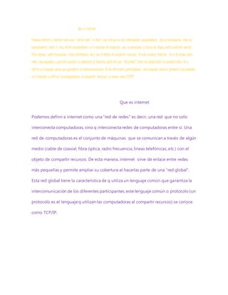 Que es internet
Podemos definir a internet como una “red de redes” es decir, una red que no solo interconecta computadoras, sino qinterconecta redes de
computadoras entre sí. Una red de computadoras es el conjunto de máquinas que se comunican a través de algún medio (cablede coaxial,
fibra óptica, radio frecuencia, líneas telefónicas, etc.) con el objeto de compartir recursos. Deesta manera, internet sirve de enlace entre
redes máspequeñas y permite ampliar su cobertura al hacerlas parte de una “red global”.Esta red global tiene la característica de q
utiliza un lenguaje común que garantiza la intercomunicación de los diferentes participantes; este lenguaje común o protocolo (un protocolo
es el lenguaje q utilizan lascomputadoras al compartir recursos) se conoce como TCP/IP.
Que es internet
Podemos definir a internet como una “red de redes” es decir, una red que no solo
interconecta computadoras, sino q interconecta redes de computadoras entre sí. Una
red de computadoras es el conjunto de máquinas que se comunican a través de algún
medio (cable de coaxial, fibra óptica, radio frecuencia, líneas telefónicas, etc.) con el
objeto de compartir recursos. De esta manera, internet sirve de enlace entre redes
más pequeñas y permite ampliar su cobertura al hacerlas parte de una “red global”.
Esta red global tiene la característica de q utiliza un lenguaje común que garantiza la
intercomunicación de los diferentes participantes; este lenguaje común o protocolo (un
protocolo es el lenguaje q utilizan las computadoras al compartir recursos) se conoce
como TCP/IP.
 