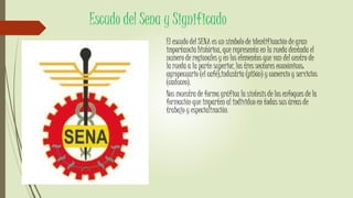 Escudo del Sena y Significado
El escudo del SENA es un símbolo de identificación de gran
importancia histórica, que representa en la rueda dentada el
numero de regionales y en los elementos que van del centro de
la rueda a la parte superior, los tres sectores económicos:
agropecuario (el café),industria (piñón) y comercio y servicios
(caduceo).
Nos muestra de forma gráfica la síntesis de los enfoques de la
formación que imparten al individuo en todas sus áreas de
trabajo y especialización.
 