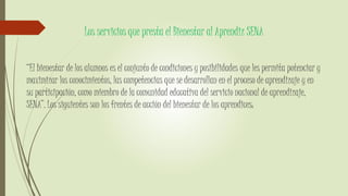 Los servicios que presta el Bienestar al Aprendiz SENA
“El bienestar de los alumnos es el conjunto de condiciones y posibilidades que les permita potenciar y
maximizar los conocimientos, las competencias que se desarrollan en el proceso de aprendizaje y en
su participación, como miembro de la comunidad educativa del servicio nacional de aprendizaje,
SENA”. Los siguientes son los frentes de acción del bienestar de los aprendices:
 