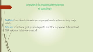 la función de los sistemas administrativos
de aprendizaje
Blackboard: Es un sistema de información que sirve para que el aprendiz realice cursos, foros y trabajos
virtuales.
Sofía plus: es un sistema que le permite al aprendiz inscribirse en programas de formación del
SENA tanto como virtual como presencial.
 