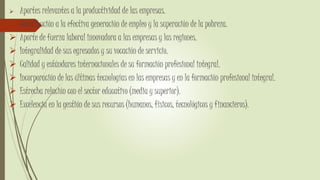  Aportes relevantes a la productividad de las empresas.
 Contribución a la efectiva generación de empleo y la superación de la pobreza.
 Aporte de fuerza laboral innovadora a las empresas y las regiones.
 Integralidad de sus egresados y su vocación de servicio.
 Calidad y estándares internacionales de su formación profesional integral.
 Incorporación de las últimas tecnologías en las empresas y en la formación profesional integral.
 Estrecha relación con el sector educativo (media y superior).
 Excelencia en la gestión de sus recursos (humanos, físicos, tecnológicos y financieros).
 