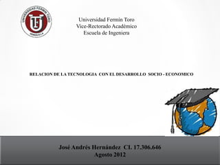 Universidad Fermín Toro
                 Vice-Rectorado Académico
                    Escuela de Ingeniera




RELACION DE LA TECNOLOGIA CON EL DESARROLLO SOCIO - ECONOMICO




          José Andrés Hernández CI. 17.306.646
                       Agosto 2012
 