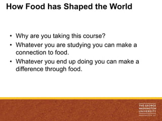 How Food has Shaped the World


• Why are you taking this course?
• Whatever you are studying you can make a
  connection to food.
• Whatever you end up doing you can make a
  difference through food.
 