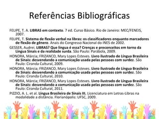 Referências Bibliográficas
FELIPE, T. A. LIBRAS em contexto. 7 ed. Curso Básico. Rio de Janeiro: MEC/FENEIS,
2007.
FELIPE, T. Sistema de flexão verbal na libras: os classificadores enquanto marcadores
de flexão de gênero. Anais do Congresso Nacional do INES de 2002.
GESSER, Audrei. LIBRAS? Que língua é essa? Crenças e preconceitos em torno da
Língua Sinais e da realidade surda. São Paulo: Parábola, 2009.
HONORA, Márcia; FRIZANCO, Mary Lopes Esteves. Livro ilustrado de Língua Brasileira
de Sinais: desvendando a comunicação usada pelas pessoas com surdez. São
Paulo: Ciranda Cultural, 2009.
HONORA, Márcia; FRIZANCO, Mary Lopes Esteves. Livro ilustrado de Língua Brasileira
de Sinais: desvendando a comunicação usada pelas pessoas com surdez. São
Paulo: Ciranda Cultural, 2010.
HONORA, Márcia; FRIZANCO, Mary Lopes Esteves. Livro ilustrado de Língua Brasileira
de Sinais: desvendando a comunicação usada pelas pessoas com surdez. São
Paulo: Ciranda Cultural, 2011.
PIZZIO, A. L. et al. Língua Brasileira de Sinais III. Licenciatura em Letras-Libras na
modalidade a distância. Florianópolis: UFSC, 2009.
 