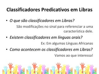 Classificadores Predicativos em Libras
• O que são classificadores em Libras?
São modificações no sinal para referenciar a uma
característica dele.
• Existem classificadores em línguas orais?
Ex: Em algumas Línguas Africanas
• Como acontecem os classificadores em Libras?
Vamos ao que interessa!
 