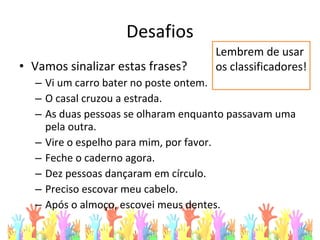 Desafios
• Vamos sinalizar estas frases?
– Vi um carro bater no poste ontem.
– O casal cruzou a estrada.
– As duas pessoas se olharam enquanto passavam uma
pela outra.
– Vire o espelho para mim, por favor.
– Feche o caderno agora.
– Dez pessoas dançaram em círculo.
– Preciso escovar meu cabelo.
– Após o almoço, escovei meus dentes.
Lembrem de usar
os classificadores!
 