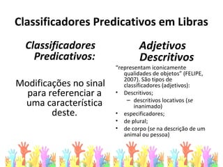 Classificadores Predicativos em Libras
Classificadores
Predicativos:
Modificações no sinal
para referenciar a
uma característica
deste.
Adjetivos
Descritivos
“representam iconicamente
qualidades de objetos” (FELIPE,
2007). São tipos de
classificadores (adjetivos):
• Descritivos;
– descritivos locativos (se
inanimado)
• especificadores;
• de plural;
• de corpo (se na descrição de um
animal ou pessoa)
 