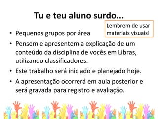 Tu e teu aluno surdo...
• Pequenos grupos por área
• Pensem e apresentem a explicação de um
conteúdo da disciplina de vocês em Libras,
utilizando classificadores.
• Este trabalho será iniciado e planejado hoje.
• A apresentação ocorrerá em aula posterior e
será gravada para registro e avaliação.
Lembrem de usar
materiais visuais!
 