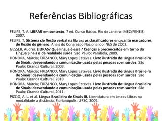 Referências Bibliográficas
FELIPE, T. A. LIBRAS em contexto. 7 ed. Curso Básico. Rio de Janeiro: MEC/FENEIS,
2007.
FELIPE, T. Sistema de flexão verbal na libras: os classificadores enquanto marcadores
de flexão de gênero. Anais do Congresso Nacional do INES de 2002.
GESSER, Audrei. LIBRAS? Que língua é essa? Crenças e preconceitos em torno da
Língua Sinais e da realidade surda. São Paulo: Parábola, 2009.
HONORA, Márcia; FRIZANCO, Mary Lopes Esteves. Livro ilustrado de Língua Brasileira
de Sinais: desvendando a comunicação usada pelas pessoas com surdez. São
Paulo: Ciranda Cultural, 2009.
HONORA, Márcia; FRIZANCO, Mary Lopes Esteves. Livro ilustrado de Língua Brasileira
de Sinais: desvendando a comunicação usada pelas pessoas com surdez. São
Paulo: Ciranda Cultural, 2010.
HONORA, Márcia; FRIZANCO, Mary Lopes Esteves. Livro ilustrado de Língua Brasileira
de Sinais: desvendando a comunicação usada pelas pessoas com surdez. São
Paulo: Ciranda Cultural, 2011.
PIZZIO, A. L. et al. Língua Brasileira de Sinais III. Licenciatura em Letras-Libras na
modalidade a distância. Florianópolis: UFSC, 2009.
 