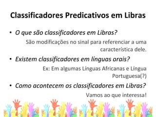 Classificadores Predicativos em Libras
• O que são classificadores em Libras?
São modificações no sinal para referenciar a uma
característica dele.
• Existem classificadores em línguas orais?
Ex: Em algumas Línguas Africanas e Língua
Portuguesa(?)
• Como acontecem os classificadores em Libras?
Vamos ao que interessa!
 