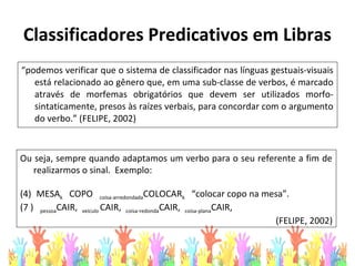 “podemos verificar que o sistema de classificador nas línguas gestuais-visuais
está relacionado ao gênero que, em uma sub-classe de verbos, é marcado
através de morfemas obrigatórios que devem ser utilizados morfo-
sintaticamente, presos às raízes verbais, para concordar com o argumento
do verbo.” (FELIPE, 2002)
Classificadores Predicativos em Libras
Ou seja, sempre quando adaptamos um verbo para o seu referente a fim de
realizarmos o sinal. Exemplo:
(4) MESAk COPO coisa-arredondadaCOLOCARk “colocar copo na mesa”.
(7 ) pessoaCAIR, veículo CAIR, coisa-redondaCAIR, coisa-planaCAIR,
(FELIPE, 2002)
 