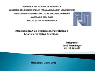 REPÚBLICA BOLIVARIANA DE VENEZUELA
MINISTERIO DEL PODER POPULAR PARA LA EDUCACIÓN UNIVERSITARIA
INSTITUTO UNIVERSITARIO POLITÉCNICO SANTIAGO MARIÑO
MARACAIBO EDO- ZULIA
ASIG. ELECTIVA VI. PETROFISICA
Integrante:
José Fuenmayor
C.I. 22.163.662
Maracaibo; Julio 2018
Introducción A La Evaluación Petrofísica Y
Análisis De Datos Sísmicos
 