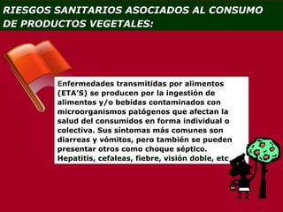RIESGOS SANITARIOS ASOCIADOS AL CONSUMO
DE PRODUCTOS VEGETALES:




        Enfermedades transmitidas por alimentos
        (ETA’S) se producen por la ingestión de
        alimentos y/o bebidas contaminados con
        microorganismos patógenos que afectan la
        salud del consumidos en forma individual o
        colectiva. Sus síntomas más comunes son
        diarreas y vómitos, pero también se pueden
        presentar otros como choque séptico.
        Hepatitis, cefaleas, fiebre, visión doble, etc
 