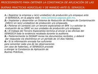 PROCEDIMIENTO PARA OBTENER LA CONSTANCIA DE APLICACIÓN DE LAS

BUENAS PRACTICAS AGRICOLAS Y DE MANEJO ANTE EL SENASICA:


  1.- Registrar la empresa y la(s) unidad(es) de producción y/o empaque ante
   el SENASICA, en la página web: www.senasica.sagarpa.gob.mx.
  2.- Implantar y desarrollar un Sistema de Reducción de Riesgos de Contaminación
   (SRCC) en la(s) unidad(es) de producción y/o empacado.
  3.- Ponerse en contacto con un tercero especialista en BPA´s y solicitar la
   evaluación de su SRRC en sus unidades de producción y/o empaque.
  4.- El trabajo del Tercero Especialista termina al enviar a las oficinas del
  SENASICA toda la evidencia recabada durante la auditoria.
  5.- Posteriormente la DGIAAP revisa los documentos recibidos, y deberá
   dar respuesta vía electrónica en un período de 15 días hábiles.
  6.- Si la información enviada fue suficiente
  para solventar cada una de las observaciones
  (en caso de haberlas), el SENASICA procede
  a otorgar la Constancia de Aplicación de
  Buenas Prácticas.
 