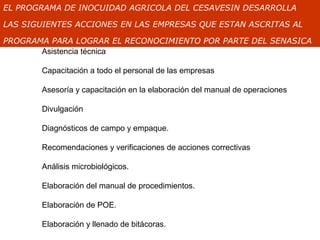EL PROGRAMA DE INOCUIDAD AGRICOLA DEL CESAVESIN DESARROLLA

LAS SIGUIENTES ACCIONES EN LAS EMPRESAS QUE ESTAN ASCRITAS AL

PROGRAMA PARA LOGRAR EL RECONOCIMIENTO POR PARTE DEL SENASICA
       Asistencia técnica

       Capacitación a todo el personal de las empresas

       Asesoría y capacitación en la elaboración del manual de operaciones

       Divulgación

       Diagnósticos de campo y empaque.

       Recomendaciones y verificaciones de acciones correctivas

       Análisis microbiológicos.

       Elaboración del manual de procedimientos.

       Elaboración de POE.

       Elaboración y llenado de bitácoras.
 