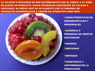 LA CALIDAD E INOCUIDAD ES MÁS DETERMINANTE QUE EL PRECIO A LA HORA
DE ELEGIR UN PRODUCTO. ESTAS EXIGENCIAS CRECIENTES DE CALIDAD E
INOCUIDAD, HA RESULTADO EN UN AUMENTO POR LA DEMANDA DE
PRODUCTOS DIFERENCIADOS A TRAVÉS DE ATRIBUTOS COMO SON:


                                              CARACTERÍSITICAS DE
                                             ORGANOLÉPTICAS Y
                                             SENSORIALES

                                              AUSENCIA O
                                             PRESENCIA DE CIERTAS
                                             SUSTANCIAS

                                              SANIDAD

                                              INOCUIDAD


                                              EMPAQUE

                                              CONSTANCIA Y
                                             UNIFORMIDAD EN LA
                                             PRODUCCIÓN
 