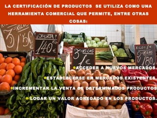 LA CERTIFICACIÓN DE PRODUCTOS SE UTILIZA COMO UNA
 HERRAMIENTA COMERCIAL QUE PERMITE, ENTRE OTRAS
                     COSAS:




                       ACCEDER A NUEVOS MERCADOS.

             ESTABLECERSE EN MERCADOS EXISTENTES,

  INCREMENTAR LA VENTA DE DETERMINADOS PRODUCTOS

        LOGAR UN VALOR AGREGADO EN LOS PRODUCTOS.
 