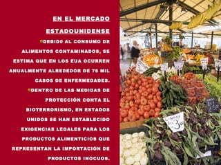 EN EL MERCADO

           ESTADOUNIDENSE
          DEBID0 AL CONSUMO DE

   ALIMENTOS CONTAMINADOS, SE

 ESTIMA QUE EN LOS EUA OCURREN

ANUALMENTE ALREDEDOR DE 76 MIL

       CASOS DE ENFERMEDADES.

      DENTRO DE LAS MEDIDAS DE

          PROTECCIÓN CONTA EL

     BIOTERRORISMO, EN ESTADOS

     UNIDOS SE HAN ESTABLECIDO

   EXIGENCIAS LEGALES PARA LOS

   PRODUCTOS ALIMENTICIOS QUE

REPRESENTAN LA IMPORTACIÓN DE

           PRODUCTOS INOCUOS.
 