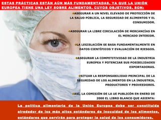 ESTAS PRÁCTICAS ESTÁN AÚN MÁS FUNDAMENTADAS, YA QUE LA UNIÓN
EUROPEA TIENE UNA LEY SOBRE ALIMENTOS, CUYOS OBJETIVOS, SON:
                                         ASEGURAR A UN NIVEL ELEVADO DE PROTECCIÓN DE
                                    LA SALUD PÚBLICA, LA SEGURIDAD DE ALIMENTOS Y EL
                                                                            CONSUMIDOR.


                                    ASEGURAR LA LIBRE CIRCULACIÓN DE MERCANCÍAS EN
                                                                    EL MERCADO INTERIOR.


                                          LA LEGISLACIÓN SE BASA FUNDAMENTALMENTE EN
                                           DATOS CIENTÍFICOS Y EVALUACIÓN DE RIESGOS.


                                          ASEGURAR LA COMPETITIVIDAD DE LA INDUSTRIA
                                                  EUROPEA Y POTENCIAR SUS POSIBILIDADES
                                                                          EXPORTADORAS.


                                               SITUAR LA RESPONSABILIDAD PRINCIPAL DE LA
                                          SEGURIDAD DE LOS ALIMENTOS EN LA INDUSTRIA,
                                                            PRODUCTORES Y PROVEEDORES.


                                         ASÍ, LA COMISIÓN DE LA UE PUBLICÓN EN ENERO DE
                                                        2000 EL LIBRO BLANCO QUE ASIENTA:

      La   política   alimentaria   de    la    Unión   Europea   debe   ser constituida
      alrededor de los más altos estándares de inocuidad de los alimentos,
      estándares que servirán para proteger la salud de los consumidores.
 