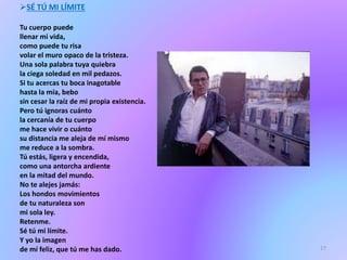 SÉ TÚ MI LÍMITE
Tu cuerpo puede
llenar mi vida,
como puede tu risa
volar el muro opaco de la tristeza.
Una sola palabra tuya quiebra
la ciega soledad en mil pedazos.
Si tu acercas tu boca inagotable
hasta la mía, bebo
sin cesar la raíz de mi propia existencia.
Pero tú ignoras cuánto
la cercanía de tu cuerpo
me hace vivir o cuánto
su distancia me aleja de mí mismo
me reduce a la sombra.
Tú estás, ligera y encendida,
como una antorcha ardiente
en la mitad del mundo.
No te alejes jamás:
Los hondos movimientos
de tu naturaleza son
mi sola ley.
Retenme.
Sé tú mi límite.
Y yo la imagen
de mí feliz, que tú me has dado. 17
 