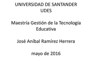 UNIVERSIDAD DE SANTANDER
UDES
Maestría Gestión de la Tecnología
Educativa
José Aníbal Ramírez Herrera
mayo de 2016
 