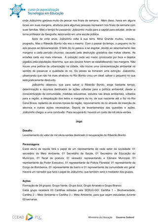 onde Joãozinho gostava muito de pescar nos finais de semana. Além disso, havia em alguns
locais em suas margens, atrativos para algumas pessoas recrearem nos finais de semana com
suas famílias. Mas o tempo foi passando. Joãozinho muda para a capital para estudar, onde se
torna professor de Geografia, lecionando em uma escola pública.
         Após de vinte anos, Joãozinho volta à sua terra. Mina Grande mudou, cresceu,
progrediu. Mas o Ribeirão Bonito não era o mesmo. Com o passar do tempo, o pequeno rio foi
aos poucos se desvanecendo. O leito do rio passou a se esgotar, devido ao assoreamento das
margens a cada período chuvoso, causado pela destruição gradativa das matas ciliares. As
erosões cada vez mais intensas. A poluição cada vez maior, provocada por lixos e dejetos
jogados pela população ribeirinha, que aos poucos foram se estabelecendo nas margens. Não
houve uma política de urbanização na cidade, não houve uma conscientização ambiental no
sentido de preservar a qualidade do rio. Os peixes se tornaram uma extinção. Joãozinho,
observando que não há mais atrativos no Rio Bonito criou um ideal: salvar o pequeno rio que
está praticamente destruído.
         Joãozinho observou que para salvar o Ribeirão Bonito, exige bastante tempo,
determinação e recursos destinados às ações voltadas para a política ambiental, desde a
conscientização da comunidade, medidas educativas, estudos nas áreas ambientais, voltados
para a região, a despoluição dos leitos e margens do rio, de sua nascente até a foz no Rio
Cana Brava, replantio de árvores típicas da região, repovoamento do rio através de inserção de
alevinos e outras ações necessárias. Depois de levantamentos das questões e ações,
Joãozinho chegou a uma conclusão: Para recuperá-lo, haverá um custo de mil oikos-verdes.


                                            Jogo


Desafio:
Levantamento do valor de mil oikos-verdes destinado à recuperação do Ribeirão Bonito.


Personagens:
Cada aluno da escola fará o papel de um representante de cada setor da sociedade: 01
secretário do Meio Ambiente, 01 Secretário de Saúde, 01 Secretário da Educação do
Município, 01 fiscal de postura, 01 vereador representando a Câmara Municipal, 01
representante do Poder Executivo, 01 representante da Policia Florestal, 01 representante do
Corpo de Bombeiros, 01 representante de bairro e 01 representante da comunidade em geral.
Haverá um narrador que fará o papel de Joãozinho, que também será o mediador dos grupos.


Ações:
Formação de 04 grupos: Grupo Verde, Grupo Azul, Grupo Amarelo e Grupo Branco.
Cada grupo receberá 03 Cartilhas editadas pela SEDUC-GO: Cartilha 1 – Biodiversidade,
Cartilha 2 – Meio Ambiente e Cartilha 3 – Meio Ambiente, para que sejam estudadas durante
03 semanas.
 