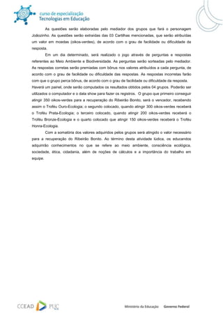 As questões serão elaboradas pelo mediador dos grupos que fará o personagem
Joãozinho. As questões serão extraídas das 03 Cartilhas mencionadas, que serão atribuídas
um valor em moedas (oikos-verdes), de acordo com o grau de facilidade ou dificuldade da
resposta.
          Em um dia determinado, será realizado o jogo através de perguntas e respostas
referentes ao Meio Ambiente e Biodiversidade. As perguntas serão sorteadas pelo mediador.
As respostas corretas serão premiadas com bônus nos valores atribuídos a cada pergunta, de
acordo com o grau de facilidade ou dificuldade das respostas. As respostas incorretas farão
com que o grupo perca bônus, de acordo com o grau de facilidade ou dificuldade da resposta.
Haverá um painel, onde serão computados os resultados obtidos pelos 04 grupos. Poderão ser
utilizados o computador e o data show para fazer os registros. O grupo que primeiro conseguir
atingir 350 oikos-verdes para a recuperação do Ribeirão Bonito, será o vencedor, recebendo
assim o Troféu Ouro-Ecologia; o segundo colocado, quando atingir 300 oikos-verdes receberá
o Troféu Prata-Ecologia; o terceiro colocado, quando atingir 200 oikos-verdes receberá o
Troféu Bronze-Ecologia e o quarto colocado que atingir 150 oikos-verdes receberá o Troféu
Honra-Ecologia.
          Com a somatória dos valores adquiridos pelos grupos será atingido o valor necessário
para a recuperação do Ribeirão Bonito. Ao término desta atividade lúdica, os educandos
adquirirão conhecimentos no que se refere ao meio ambiente, consciência ecológica,
sociedade, ética, cidadania, além de noções de cálculos e a importância do trabalho em
equipe.
 