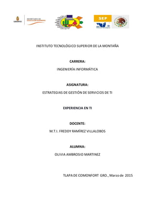 INSTITUTO TECNOLÓGICO SUPERIOR DE LA MONTAÑA
CARRERA:
INGENIERÍA INFORMÁTICA
ASIGNATURA:
ESTRATEGIAS DE GESTIÓN DE SERVICIOS DE TI
EXPERIENCIA EN TI
DOCENTE:
M.T.I. FREDDY RAMÍREZ VILLALOBOS
ALUMNA:
OLIVIA AMBROSIO MARTINEZ
TLAPA DE COMONFORT GRO., Marzo de 2015
 