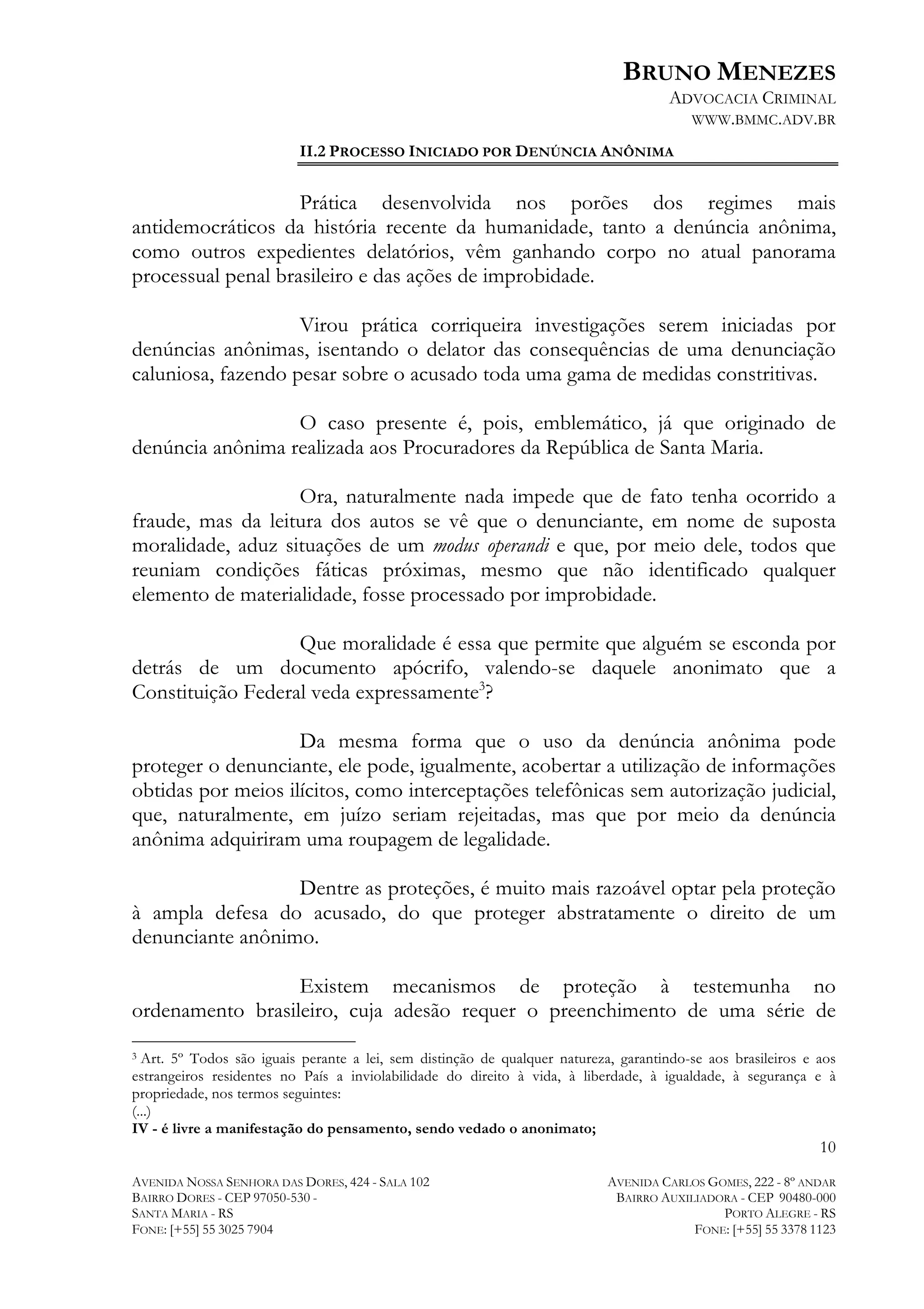 BRUNO MENEZES
ADVOCACIA CRIMINAL
WWW.BMMC.ADV.BR
II.2 PROCESSO INICIADO POR DENÚNCIA ANÔNIMA

Prática desenvolvida nos porões dos regimes mais
antidemocráticos da história recente da humanidade, tanto a denúncia anônima,
como outros expedientes delatórios, vêm ganhando corpo no atual panorama
processual penal brasileiro e das ações de improbidade.
Virou prática corriqueira investigações serem iniciadas por
denúncias anônimas, isentando o delator das consequências de uma denunciação
caluniosa, fazendo pesar sobre o acusado toda uma gama de medidas constritivas.
O caso presente é, pois, emblemático, já que originado de
denúncia anônima realizada aos Procuradores da República de Santa Maria.
Ora, naturalmente nada impede que de fato tenha ocorrido a
fraude, mas da leitura dos autos se vê que o denunciante, em nome de suposta
moralidade, aduz situações de um modus operandi e que, por meio dele, todos que
reuniam condições fáticas próximas, mesmo que não identificado qualquer
elemento de materialidade, fosse processado por improbidade.
Que moralidade é essa que permite que alguém se esconda por
detrás de um documento apócrifo, valendo-se daquele anonimato que a
Constituição Federal veda expressamente3?
Da mesma forma que o uso da denúncia anônima pode
proteger o denunciante, ele pode, igualmente, acobertar a utilização de informações
obtidas por meios ilícitos, como interceptações telefônicas sem autorização judicial,
que, naturalmente, em juízo seriam rejeitadas, mas que por meio da denúncia
anônima adquiriram uma roupagem de legalidade.
Dentre as proteções, é muito mais razoável optar pela proteção
à ampla defesa do acusado, do que proteger abstratamente o direito de um
denunciante anônimo.
Existem mecanismos de proteção à testemunha no
ordenamento brasileiro, cuja adesão requer o preenchimento de uma série de
	
  	
  	
  	
  	
  	
  	
  	
  	
  	
  	
  	
  	
  	
  	
  	
  	
  	
  	
  	
  	
  	
  	
  	
  	
  	
  	
  	
  	
  	
  	
  	
  	
  	
  	
  	
  	
  	
  	
  	
  	
  	
  	
  	
  	
  	
  	
  	
  	
  	
  	
  	
  	
  	
  	
  	
  

3 Art. 5º Todos são iguais perante a lei, sem distinção de qualquer natureza, garantindo-se aos brasileiros e aos
estrangeiros residentes no País a inviolabilidade do direito à vida, à liberdade, à igualdade, à segurança e à
propriedade, nos termos seguintes:
(...)
IV - é livre a manifestação do pensamento, sendo vedado o anonimato;

10
AVENIDA NOSSA SENHORA DAS DORES, 424 - SALA 102
BAIRRO DORES - CEP 97050-530 SANTA MARIA - RS
FONE: [+55] 55 3025 7904

AVENIDA CARLOS GOMES, 222 - 8º ANDAR
BAIRRO AUXILIADORA - CEP 90480-000
PORTO ALEGRE - RS
FONE: [+55] 55 3378 1123

 