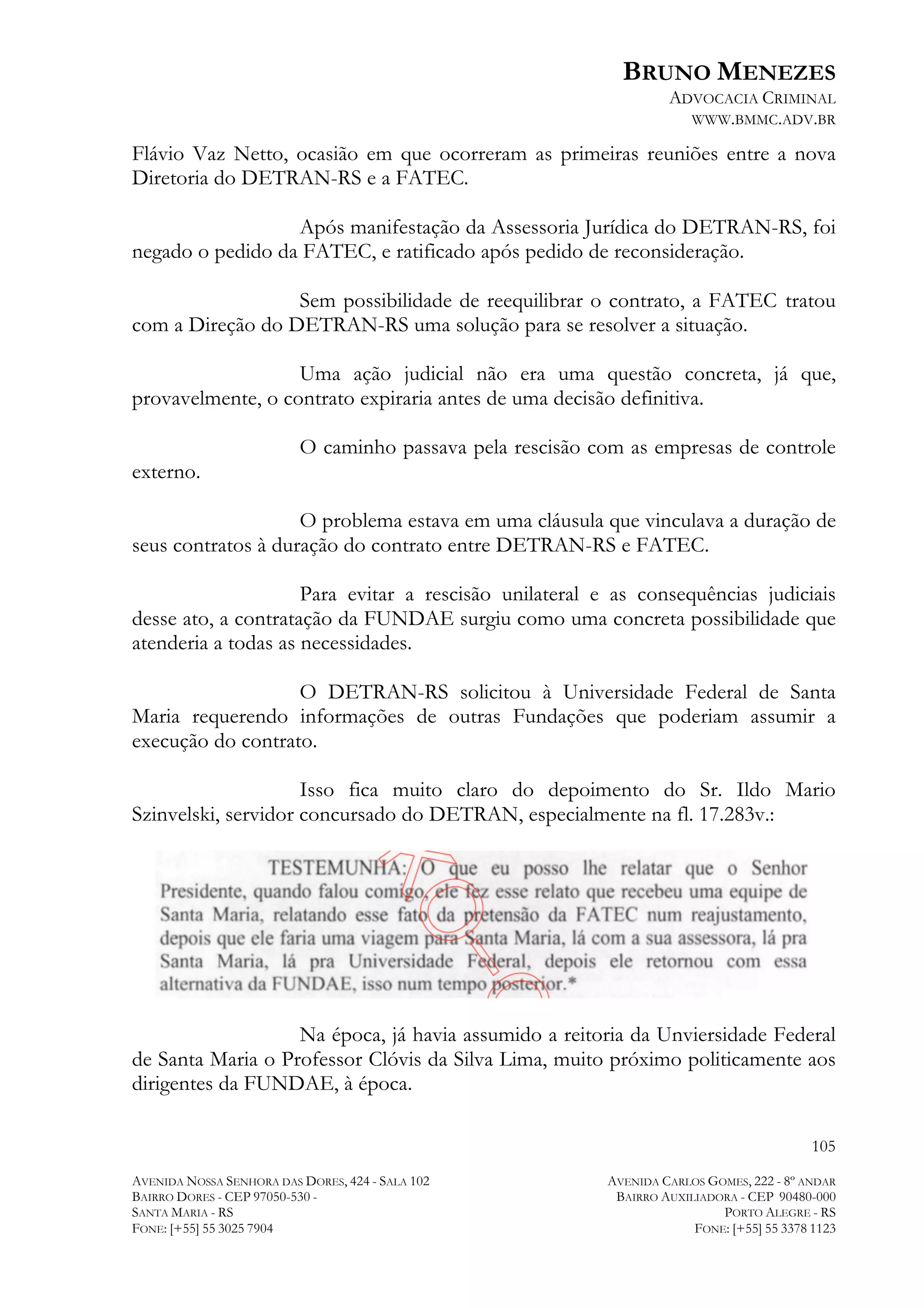 BRUNO MENEZES
ADVOCACIA CRIMINAL
WWW.BMMC.ADV.BR

Flávio Vaz Netto, ocasião em que ocorreram as primeiras reuniões entre a nova
Diretoria do DETRAN-RS e a FATEC.
Após manifestação da Assessoria Jurídica do DETRAN-RS, foi
negado o pedido da FATEC, e ratificado após pedido de reconsideração.
Sem possibilidade de reequilibrar o contrato, a FATEC tratou
com a Direção do DETRAN-RS uma solução para se resolver a situação.
Uma ação judicial não era uma questão concreta, já que,
provavelmente, o contrato expiraria antes de uma decisão definitiva.
O caminho passava pela rescisão com as empresas de controle
externo.
O problema estava em uma cláusula que vinculava a duração de
seus contratos à duração do contrato entre DETRAN-RS e FATEC.
Para evitar a rescisão unilateral e as consequências judiciais
desse ato, a contratação da FUNDAE surgiu como uma concreta possibilidade que
atenderia a todas as necessidades.
O DETRAN-RS solicitou à Universidade Federal de Santa
Maria requerendo informações de outras Fundações que poderiam assumir a
execução do contrato.
Isso fica muito claro do depoimento do Sr. Ildo Mario
Szinvelski, servidor concursado do DETRAN, especialmente na fl. 17.283v.:

Na época, já havia assumido a reitoria da Unviersidade Federal
de Santa Maria o Professor Clóvis da Silva Lima, muito próximo politicamente aos
dirigentes da FUNDAE, à época.
105
AVENIDA NOSSA SENHORA DAS DORES, 424 - SALA 102
BAIRRO DORES - CEP 97050-530 SANTA MARIA - RS
FONE: [+55] 55 3025 7904

AVENIDA CARLOS GOMES, 222 - 8º ANDAR
BAIRRO AUXILIADORA - CEP 90480-000
PORTO ALEGRE - RS
FONE: [+55] 55 3378 1123

 