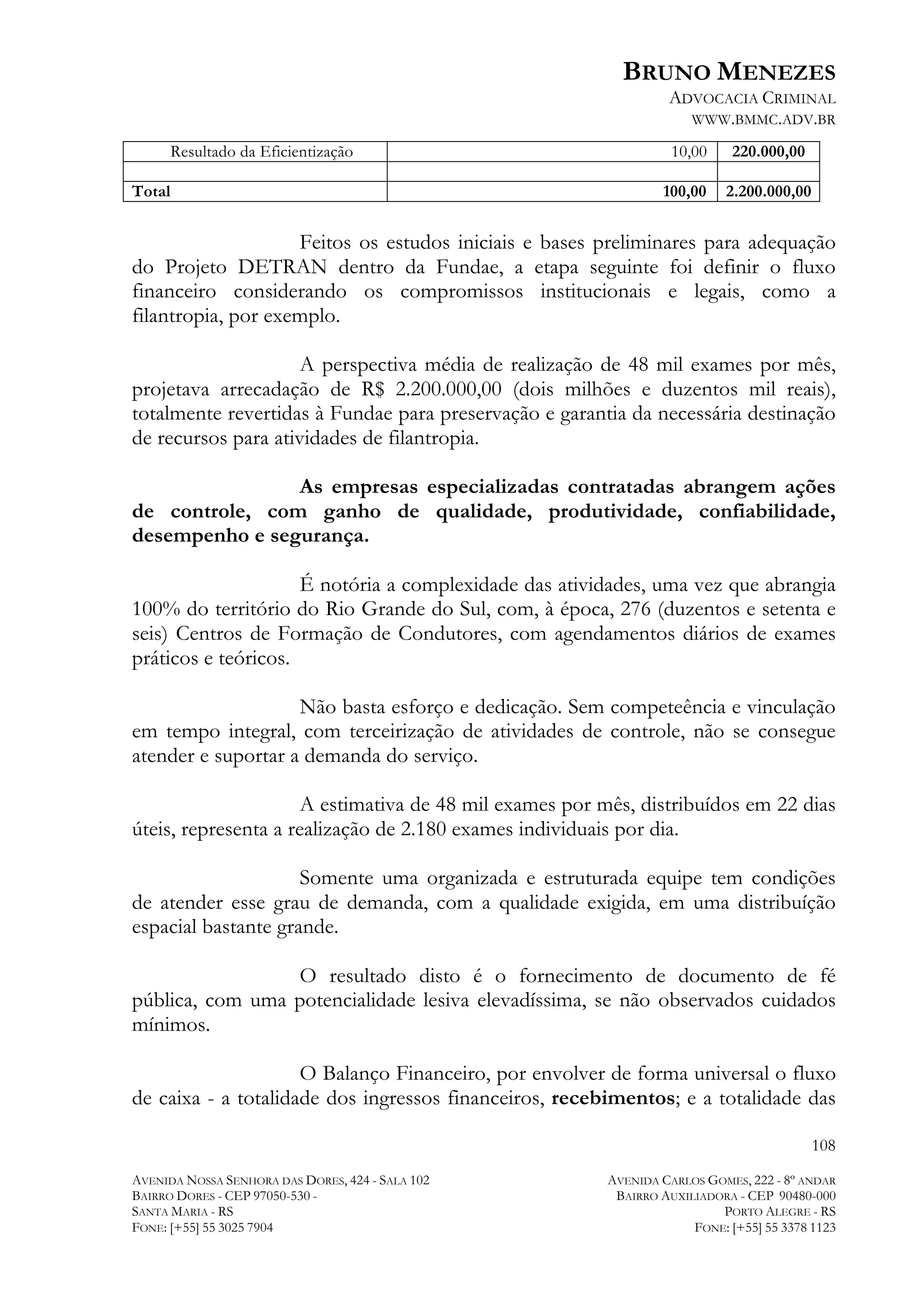BRUNO MENEZES
ADVOCACIA CRIMINAL
WWW.BMMC.ADV.BR
Resultado da Eficientização
Total

10,00

220.000,00

100,00

2.200.000,00

Feitos os estudos iniciais e bases preliminares para adequação
do Projeto DETRAN dentro da Fundae, a etapa seguinte foi definir o fluxo
financeiro considerando os compromissos institucionais e legais, como a
filantropia, por exemplo.
A perspectiva média de realização de 48 mil exames por mês,
projetava arrecadação de R$ 2.200.000,00 (dois milhões e duzentos mil reais),
totalmente revertidas à Fundae para preservação e garantia da necessária destinação
de recursos para atividades de filantropia.
As empresas especializadas contratadas abrangem ações
de controle, com ganho de qualidade, produtividade, confiabilidade,
desempenho e segurança.
É notória a complexidade das atividades, uma vez que abrangia
100% do território do Rio Grande do Sul, com, à época, 276 (duzentos e setenta e
seis) Centros de Formação de Condutores, com agendamentos diários de exames
práticos e teóricos.
Não basta esforço e dedicação. Sem competeência e vinculação
em tempo integral, com terceirização de atividades de controle, não se consegue
atender e suportar a demanda do serviço.
A estimativa de 48 mil exames por mês, distribuídos em 22 dias
úteis, representa a realização de 2.180 exames individuais por dia.
Somente uma organizada e estruturada equipe tem condições
de atender esse grau de demanda, com a qualidade exigida, em uma distribuíção
espacial bastante grande.
O resultado disto é o fornecimento de documento de fé
pública, com uma potencialidade lesiva elevadíssima, se não observados cuidados
mínimos.
O Balanço Financeiro, por envolver de forma universal o fluxo
de caixa - a totalidade dos ingressos financeiros, recebimentos; e a totalidade das
108
AVENIDA NOSSA SENHORA DAS DORES, 424 - SALA 102
BAIRRO DORES - CEP 97050-530 SANTA MARIA - RS
FONE: [+55] 55 3025 7904

AVENIDA CARLOS GOMES, 222 - 8º ANDAR
BAIRRO AUXILIADORA - CEP 90480-000
PORTO ALEGRE - RS
FONE: [+55] 55 3378 1123

 