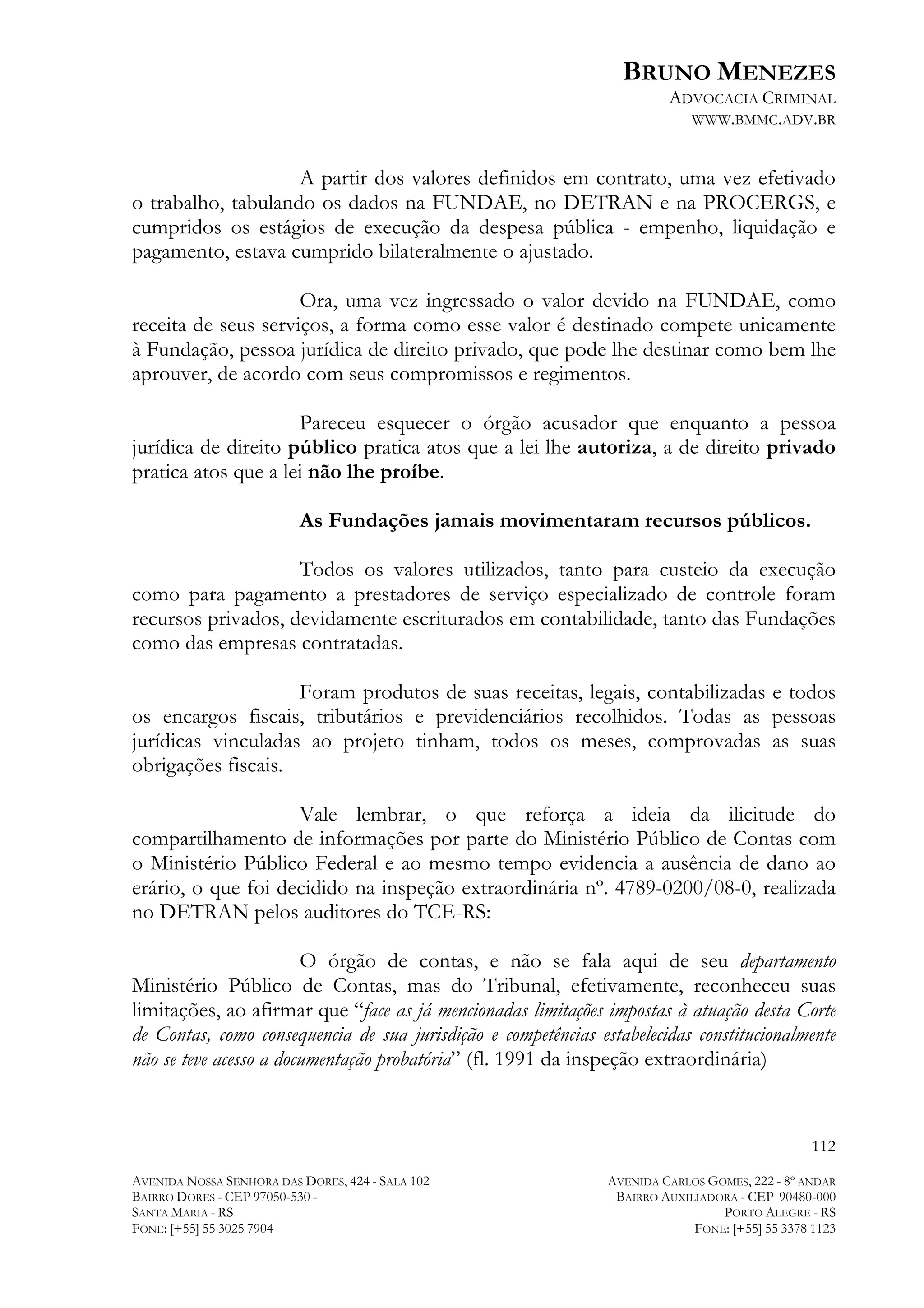 BRUNO MENEZES
ADVOCACIA CRIMINAL
WWW.BMMC.ADV.BR

A partir dos valores definidos em contrato, uma vez efetivado
o trabalho, tabulando os dados na FUNDAE, no DETRAN e na PROCERGS, e
cumpridos os estágios de execução da despesa pública - empenho, liquidação e
pagamento, estava cumprido bilateralmente o ajustado.
Ora, uma vez ingressado o valor devido na FUNDAE, como
receita de seus serviços, a forma como esse valor é destinado compete unicamente
à Fundação, pessoa jurídica de direito privado, que pode lhe destinar como bem lhe
aprouver, de acordo com seus compromissos e regimentos.
Pareceu esquecer o órgão acusador que enquanto a pessoa
jurídica de direito público pratica atos que a lei lhe autoriza, a de direito privado
pratica atos que a lei não lhe proíbe.
As Fundações jamais movimentaram recursos públicos.
Todos os valores utilizados, tanto para custeio da execução
como para pagamento a prestadores de serviço especializado de controle foram
recursos privados, devidamente escriturados em contabilidade, tanto das Fundações
como das empresas contratadas.
Foram produtos de suas receitas, legais, contabilizadas e todos
os encargos fiscais, tributários e previdenciários recolhidos. Todas as pessoas
jurídicas vinculadas ao projeto tinham, todos os meses, comprovadas as suas
obrigações fiscais.
Vale lembrar, o que reforça a ideia da ilicitude do
compartilhamento de informações por parte do Ministério Público de Contas com
o Ministério Público Federal e ao mesmo tempo evidencia a ausência de dano ao
erário, o que foi decidido na inspeção extraordinária nº. 4789-0200/08-0, realizada
no DETRAN pelos auditores do TCE-RS:
O órgão de contas, e não se fala aqui de seu departamento
Ministério Público de Contas, mas do Tribunal, efetivamente, reconheceu suas
limitações, ao afirmar que “face as já mencionadas limitações impostas à atuação desta Corte
de Contas, como consequencia de sua jurisdição e competências estabelecidas constitucionalmente
não se teve acesso a documentação probatória” (fl. 1991 da inspeção extraordinária)

112
AVENIDA NOSSA SENHORA DAS DORES, 424 - SALA 102
BAIRRO DORES - CEP 97050-530 SANTA MARIA - RS
FONE: [+55] 55 3025 7904

AVENIDA CARLOS GOMES, 222 - 8º ANDAR
BAIRRO AUXILIADORA - CEP 90480-000
PORTO ALEGRE - RS
FONE: [+55] 55 3378 1123

 