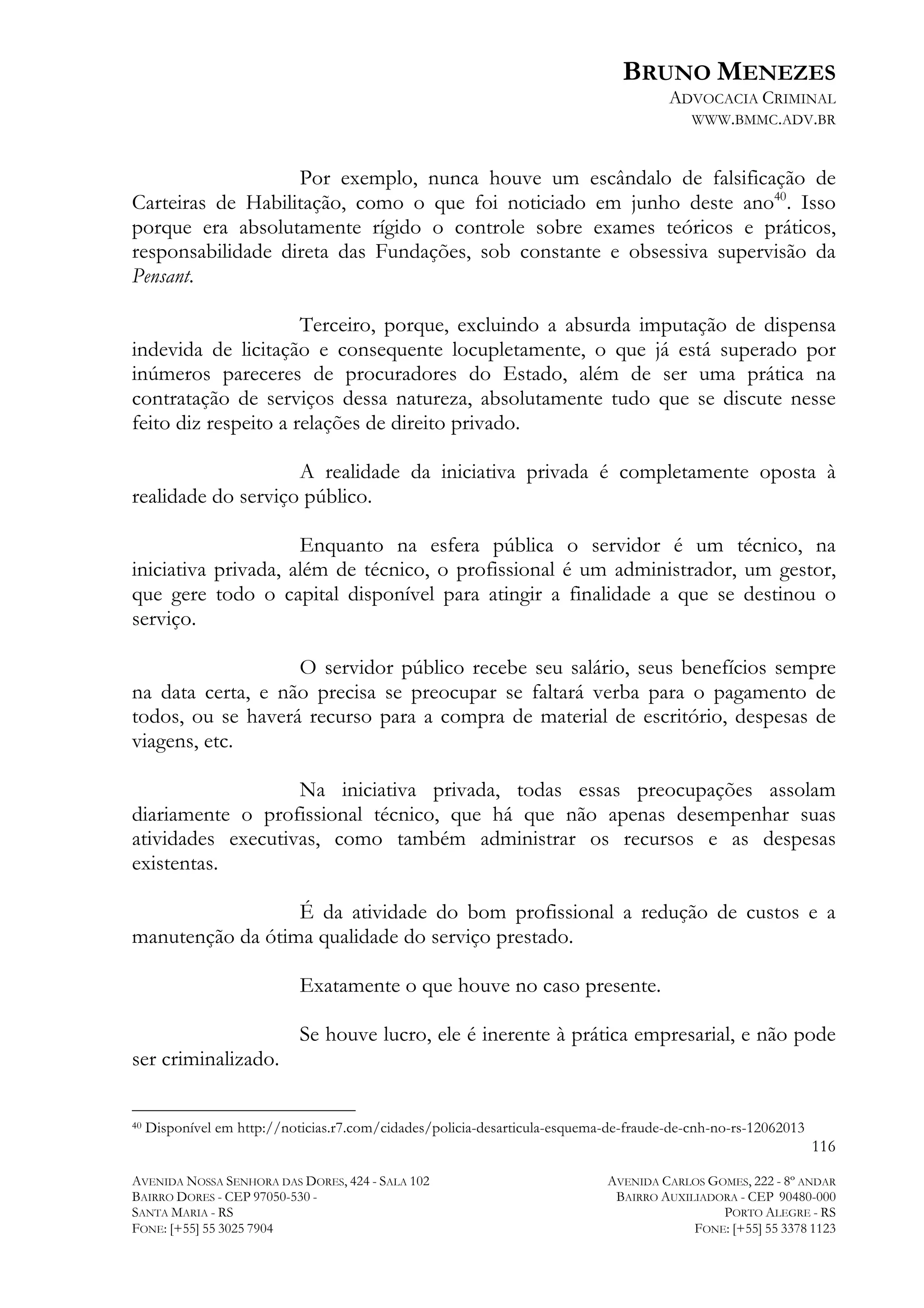 BRUNO MENEZES
ADVOCACIA CRIMINAL
WWW.BMMC.ADV.BR

Por exemplo, nunca houve um escândalo de falsificação de
Carteiras de Habilitação, como o que foi noticiado em junho deste ano40. Isso
porque era absolutamente rígido o controle sobre exames teóricos e práticos,
responsabilidade direta das Fundações, sob constante e obsessiva supervisão da
Pensant.
Terceiro, porque, excluindo a absurda imputação de dispensa
indevida de licitação e consequente locupletamente, o que já está superado por
inúmeros pareceres de procuradores do Estado, além de ser uma prática na
contratação de serviços dessa natureza, absolutamente tudo que se discute nesse
feito diz respeito a relações de direito privado.
A realidade da iniciativa privada é completamente oposta à
realidade do serviço público.
Enquanto na esfera pública o servidor é um técnico, na
iniciativa privada, além de técnico, o profissional é um administrador, um gestor,
que gere todo o capital disponível para atingir a finalidade a que se destinou o
serviço.
O servidor público recebe seu salário, seus benefícios sempre
na data certa, e não precisa se preocupar se faltará verba para o pagamento de
todos, ou se haverá recurso para a compra de material de escritório, despesas de
viagens, etc.
Na iniciativa privada, todas essas preocupações assolam
diariamente o profissional técnico, que há que não apenas desempenhar suas
atividades executivas, como também administrar os recursos e as despesas
existentas.
É da atividade do bom profissional a redução de custos e a
manutenção da ótima qualidade do serviço prestado.
Exatamente o que houve no caso presente.
Se houve lucro, ele é inerente à prática empresarial, e não pode
ser criminalizado.
	
  	
  	
  	
  	
  	
  	
  	
  	
  	
  	
  	
  	
  	
  	
  	
  	
  	
  	
  	
  	
  	
  	
  	
  	
  	
  	
  	
  	
  	
  	
  	
  	
  	
  	
  	
  	
  	
  	
  	
  	
  	
  	
  	
  	
  	
  	
  	
  	
  	
  	
  	
  	
  	
  	
  	
  
40

Disponível em http://noticias.r7.com/cidades/policia-desarticula-esquema-de-fraude-de-cnh-no-rs-12062013

116
AVENIDA NOSSA SENHORA DAS DORES, 424 - SALA 102
BAIRRO DORES - CEP 97050-530 SANTA MARIA - RS
FONE: [+55] 55 3025 7904

AVENIDA CARLOS GOMES, 222 - 8º ANDAR
BAIRRO AUXILIADORA - CEP 90480-000
PORTO ALEGRE - RS
FONE: [+55] 55 3378 1123

 