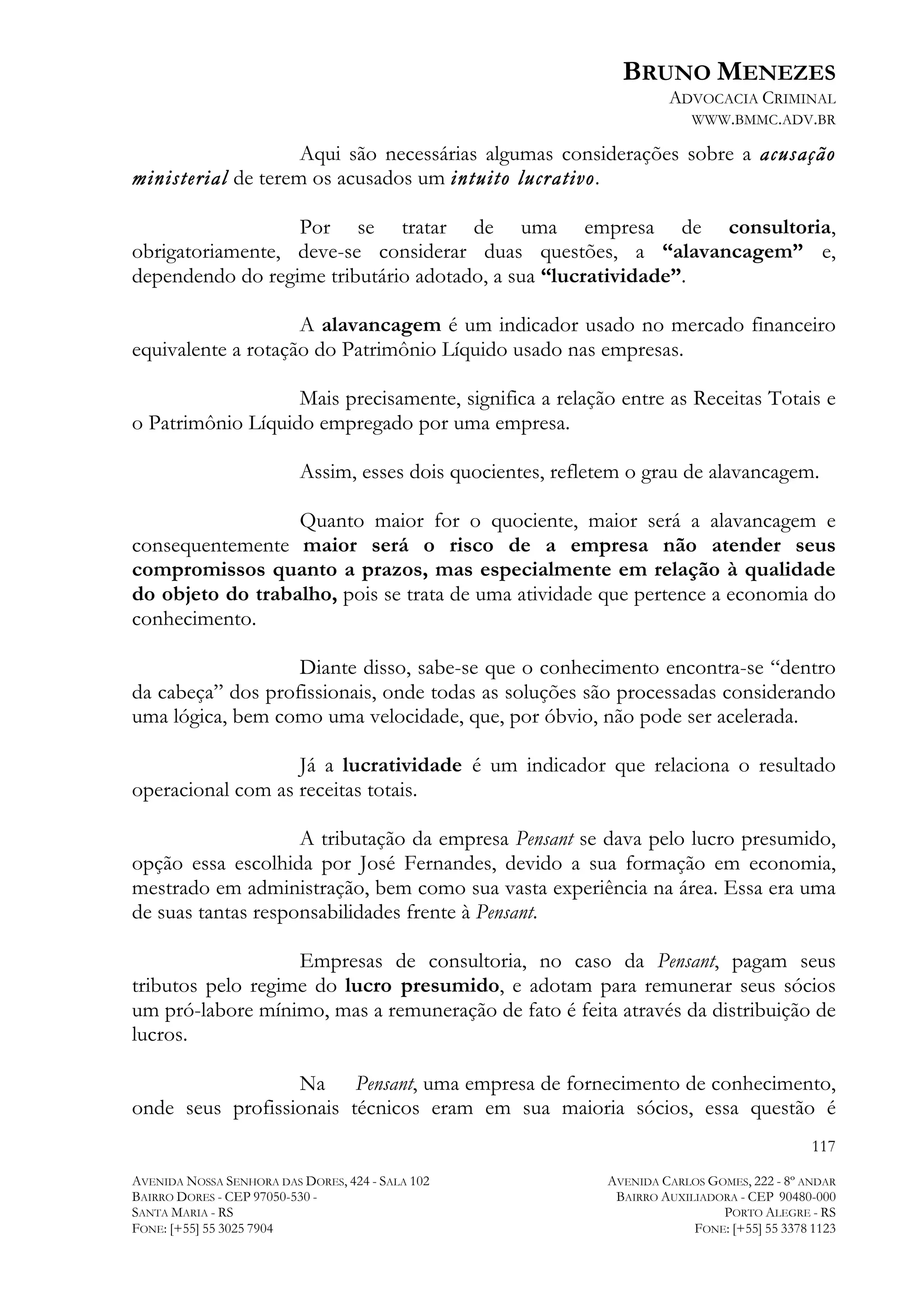 BRUNO MENEZES
ADVOCACIA CRIMINAL
WWW.BMMC.ADV.BR

Aqui são necessárias algumas considerações sobre a acusação
ministerial de terem os acusados um intuito lucrativo.
Por se tratar de uma empresa de consultoria,
obrigatoriamente, deve-se considerar duas questões, a “alavancagem” e,
dependendo do regime tributário adotado, a sua “lucratividade”.
A alavancagem é um indicador usado no mercado financeiro
equivalente a rotação do Patrimônio Líquido usado nas empresas.
Mais precisamente, significa a relação entre as Receitas Totais e
o Patrimônio Líquido empregado por uma empresa.
Assim, esses dois quocientes, refletem o grau de alavancagem.
Quanto maior for o quociente, maior será a alavancagem e
consequentemente maior será o risco de a empresa não atender seus
compromissos quanto a prazos, mas especialmente em relação à qualidade
do objeto do trabalho, pois se trata de uma atividade que pertence a economia do
conhecimento.
Diante disso, sabe-se que o conhecimento encontra-se “dentro
da cabeça” dos profissionais, onde todas as soluções são processadas considerando
uma lógica, bem como uma velocidade, que, por óbvio, não pode ser acelerada.
Já a lucratividade é um indicador que relaciona o resultado
operacional com as receitas totais.
A tributação da empresa Pensant se dava pelo lucro presumido,
opção essa escolhida por José Fernandes, devido a sua formação em economia,
mestrado em administração, bem como sua vasta experiência na área. Essa era uma
de suas tantas responsabilidades frente à Pensant.
Empresas de consultoria, no caso da Pensant, pagam seus
tributos pelo regime do lucro presumido, e adotam para remunerar seus sócios
um pró-labore mínimo, mas a remuneração de fato é feita através da distribuição de
lucros.
Na Pensant, uma empresa de fornecimento de conhecimento,
onde seus profissionais técnicos eram em sua maioria sócios, essa questão é
117
AVENIDA NOSSA SENHORA DAS DORES, 424 - SALA 102
BAIRRO DORES - CEP 97050-530 SANTA MARIA - RS
FONE: [+55] 55 3025 7904

AVENIDA CARLOS GOMES, 222 - 8º ANDAR
BAIRRO AUXILIADORA - CEP 90480-000
PORTO ALEGRE - RS
FONE: [+55] 55 3378 1123

 