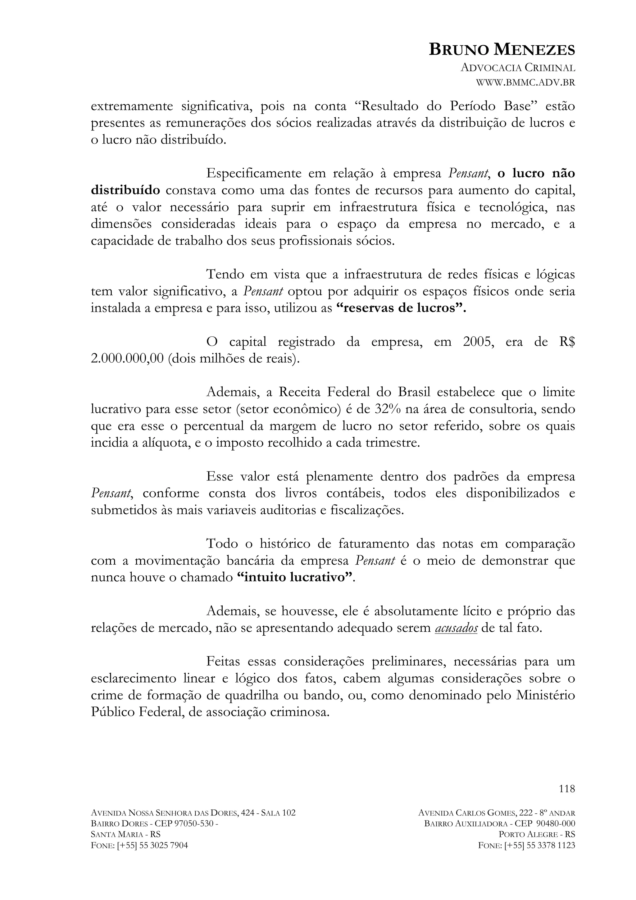 BRUNO MENEZES
ADVOCACIA CRIMINAL
WWW.BMMC.ADV.BR

extremamente significativa, pois na conta “Resultado do Período Base” estão
presentes as remunerações dos sócios realizadas através da distribuição de lucros e
o lucro não distribuído.
Especificamente em relação à empresa Pensant, o lucro não
distribuído constava como uma das fontes de recursos para aumento do capital,
até o valor necessário para suprir em infraestrutura física e tecnológica, nas
dimensões consideradas ideais para o espaço da empresa no mercado, e a
capacidade de trabalho dos seus profissionais sócios.
Tendo em vista que a infraestrutura de redes físicas e lógicas
tem valor significativo, a Pensant optou por adquirir os espaços físicos onde seria
instalada a empresa e para isso, utilizou as “reservas de lucros”.
O capital registrado da empresa, em 2005, era de R$
2.000.000,00 (dois milhões de reais).
Ademais, a Receita Federal do Brasil estabelece que o limite
lucrativo para esse setor (setor econômico) é de 32% na área de consultoria, sendo
que era esse o percentual da margem de lucro no setor referido, sobre os quais
incidia a alíquota, e o imposto recolhido a cada trimestre.
Esse valor está plenamente dentro dos padrões da empresa
Pensant, conforme consta dos livros contábeis, todos eles disponibilizados e
submetidos às mais variaveis auditorias e fiscalizações.
Todo o histórico de faturamento das notas em comparação
com a movimentação bancária da empresa Pensant é o meio de demonstrar que
nunca houve o chamado “intuito lucrativo”.
Ademais, se houvesse, ele é absolutamente lícito e próprio das
relações de mercado, não se apresentando adequado serem acusados de tal fato.
Feitas essas considerações preliminares, necessárias para um
esclarecimento linear e lógico dos fatos, cabem algumas considerações sobre o
crime de formação de quadrilha ou bando, ou, como denominado pelo Ministério
Público Federal, de associação criminosa.

118
AVENIDA NOSSA SENHORA DAS DORES, 424 - SALA 102
BAIRRO DORES - CEP 97050-530 SANTA MARIA - RS
FONE: [+55] 55 3025 7904

AVENIDA CARLOS GOMES, 222 - 8º ANDAR
BAIRRO AUXILIADORA - CEP 90480-000
PORTO ALEGRE - RS
FONE: [+55] 55 3378 1123

 
