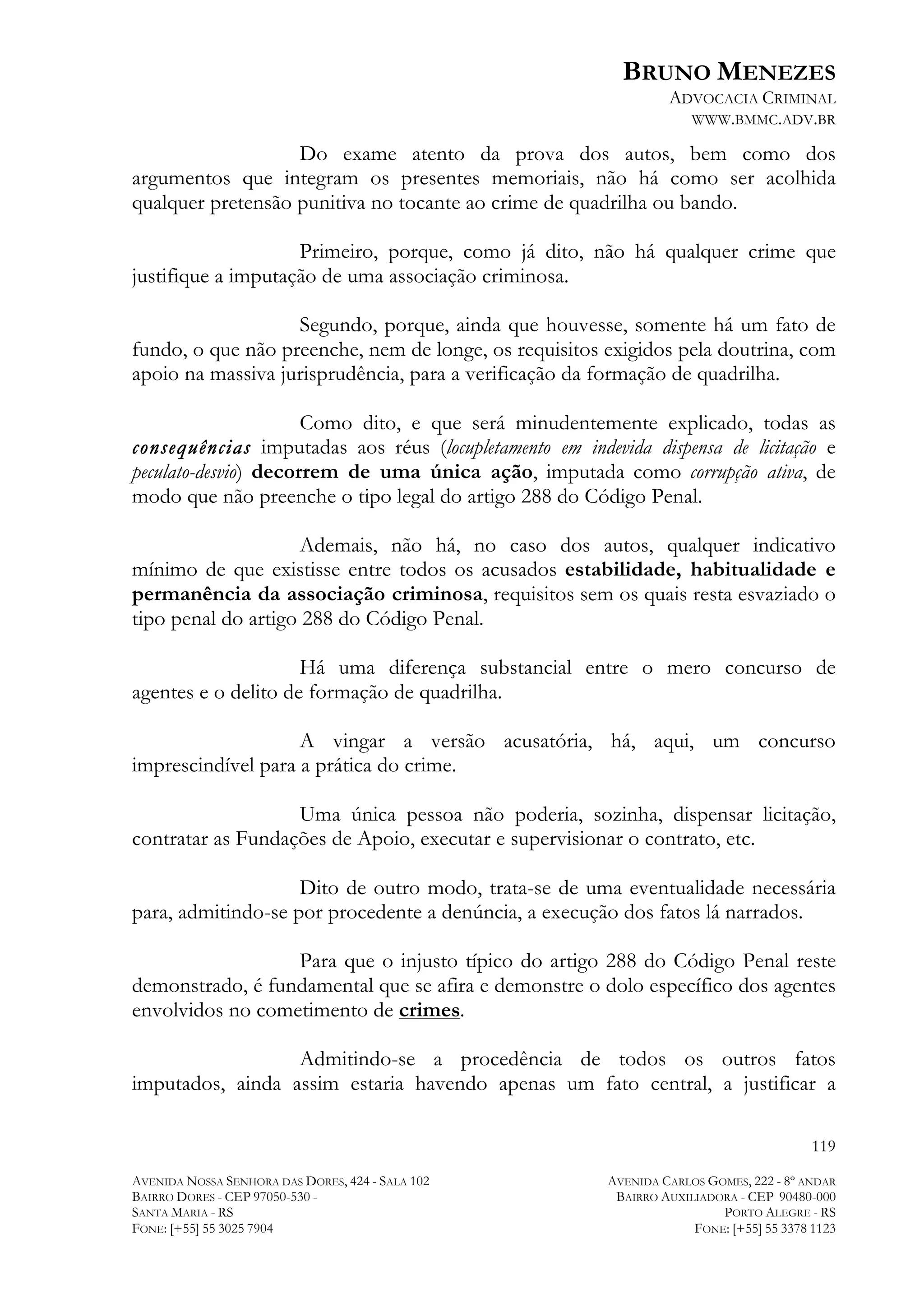 BRUNO MENEZES
ADVOCACIA CRIMINAL
WWW.BMMC.ADV.BR

Do exame atento da prova dos autos, bem como dos
argumentos que integram os presentes memoriais, não há como ser acolhida
qualquer pretensão punitiva no tocante ao crime de quadrilha ou bando.
Primeiro, porque, como já dito, não há qualquer crime que
justifique a imputação de uma associação criminosa.
Segundo, porque, ainda que houvesse, somente há um fato de
fundo, o que não preenche, nem de longe, os requisitos exigidos pela doutrina, com
apoio na massiva jurisprudência, para a verificação da formação de quadrilha.
Como dito, e que será minudentemente explicado, todas as
consequências imputadas aos réus (locupletamento em indevida dispensa de licitação e
peculato-desvio) decorrem de uma única ação, imputada como corrupção ativa, de
modo que não preenche o tipo legal do artigo 288 do Código Penal.
Ademais, não há, no caso dos autos, qualquer indicativo
mínimo de que existisse entre todos os acusados estabilidade, habitualidade e
permanência da associação criminosa, requisitos sem os quais resta esvaziado o
tipo penal do artigo 288 do Código Penal.
Há uma diferença substancial entre o mero concurso de
agentes e o delito de formação de quadrilha.
A vingar a versão acusatória, há, aqui, um concurso
imprescindível para a prática do crime.
Uma única pessoa não poderia, sozinha, dispensar licitação,
contratar as Fundações de Apoio, executar e supervisionar o contrato, etc.
Dito de outro modo, trata-se de uma eventualidade necessária
para, admitindo-se por procedente a denúncia, a execução dos fatos lá narrados.
Para que o injusto típico do artigo 288 do Código Penal reste
demonstrado, é fundamental que se afira e demonstre o dolo específico dos agentes
envolvidos no cometimento de crimes.
Admitindo-se a procedência de todos os outros fatos
imputados, ainda assim estaria havendo apenas um fato central, a justificar a
119
AVENIDA NOSSA SENHORA DAS DORES, 424 - SALA 102
BAIRRO DORES - CEP 97050-530 SANTA MARIA - RS
FONE: [+55] 55 3025 7904

AVENIDA CARLOS GOMES, 222 - 8º ANDAR
BAIRRO AUXILIADORA - CEP 90480-000
PORTO ALEGRE - RS
FONE: [+55] 55 3378 1123

 