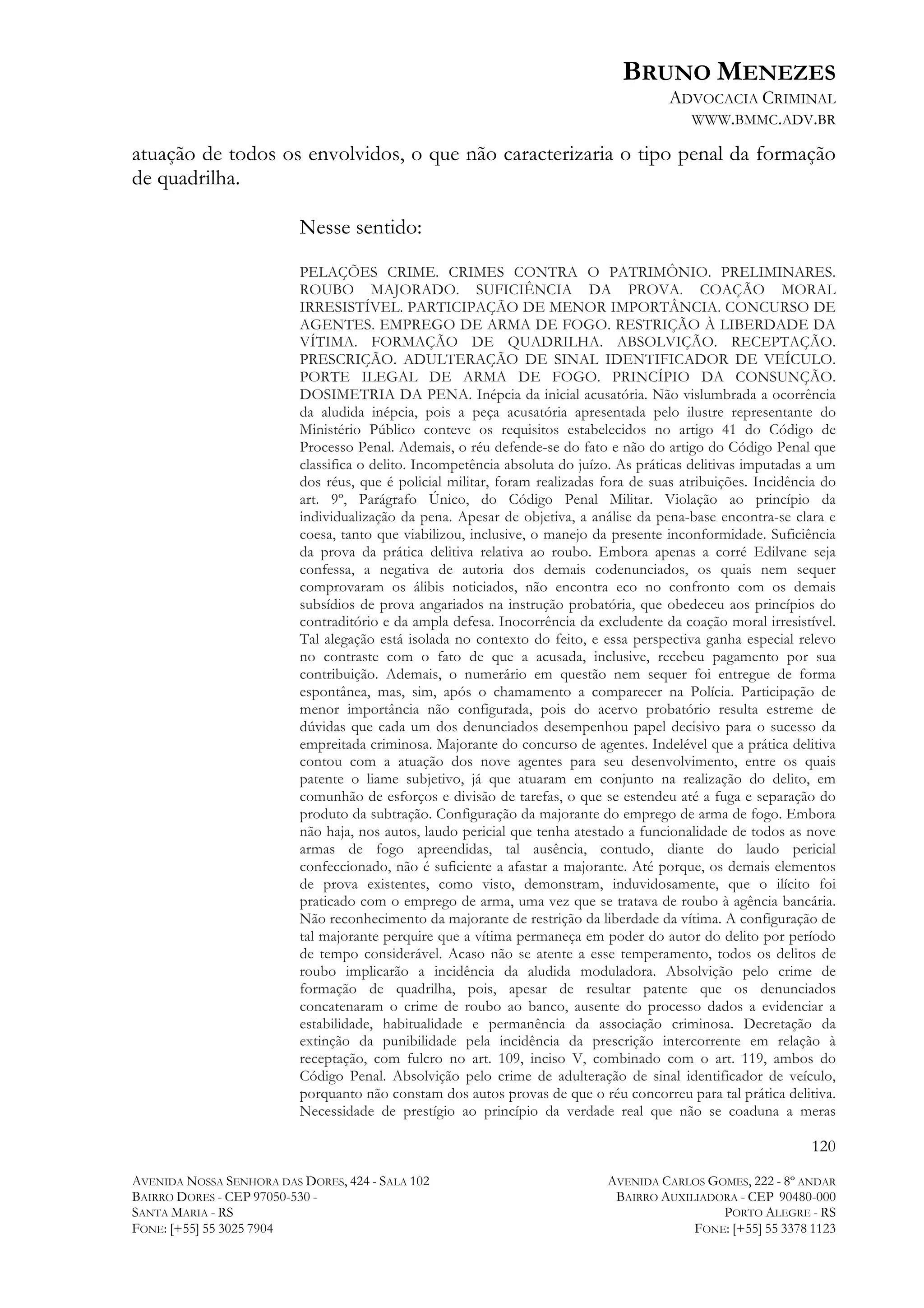 BRUNO MENEZES
ADVOCACIA CRIMINAL
WWW.BMMC.ADV.BR

atuação de todos os envolvidos, o que não caracterizaria o tipo penal da formação
de quadrilha.
Nesse sentido:
PELAÇÕES CRIME. CRIMES CONTRA O PATRIMÔNIO. PRELIMINARES.
ROUBO MAJORADO. SUFICIÊNCIA DA PROVA. COAÇÃO MORAL
IRRESISTÍVEL. PARTICIPAÇÃO DE MENOR IMPORTÂNCIA. CONCURSO DE
AGENTES. EMPREGO DE ARMA DE FOGO. RESTRIÇÃO À LIBERDADE DA
VÍTIMA. FORMAÇÃO DE QUADRILHA. ABSOLVIÇÃO. RECEPTAÇÃO.
PRESCRIÇÃO. ADULTERAÇÃO DE SINAL IDENTIFICADOR DE VEÍCULO.
PORTE ILEGAL DE ARMA DE FOGO. PRINCÍPIO DA CONSUNÇÃO.
DOSIMETRIA DA PENA. Inépcia da inicial acusatória. Não vislumbrada a ocorrência
da aludida inépcia, pois a peça acusatória apresentada pelo ilustre representante do
Ministério Público conteve os requisitos estabelecidos no artigo 41 do Código de
Processo Penal. Ademais, o réu defende-se do fato e não do artigo do Código Penal que
classifica o delito. Incompetência absoluta do juízo. As práticas delitivas imputadas a um
dos réus, que é policial militar, foram realizadas fora de suas atribuições. Incidência do
art. 9º, Parágrafo Único, do Código Penal Militar. Violação ao princípio da
individualização da pena. Apesar de objetiva, a análise da pena-base encontra-se clara e
coesa, tanto que viabilizou, inclusive, o manejo da presente inconformidade. Suficiência
da prova da prática delitiva relativa ao roubo. Embora apenas a corré Edilvane seja
confessa, a negativa de autoria dos demais codenunciados, os quais nem sequer
comprovaram os álibis noticiados, não encontra eco no confronto com os demais
subsídios de prova angariados na instrução probatória, que obedeceu aos princípios do
contraditório e da ampla defesa. Inocorrência da excludente da coação moral irresistível.
Tal alegação está isolada no contexto do feito, e essa perspectiva ganha especial relevo
no contraste com o fato de que a acusada, inclusive, recebeu pagamento por sua
contribuição. Ademais, o numerário em questão nem sequer foi entregue de forma
espontânea, mas, sim, após o chamamento a comparecer na Polícia. Participação de
menor importância não configurada, pois do acervo probatório resulta estreme de
dúvidas que cada um dos denunciados desempenhou papel decisivo para o sucesso da
empreitada criminosa. Majorante do concurso de agentes. Indelével que a prática delitiva
contou com a atuação dos nove agentes para seu desenvolvimento, entre os quais
patente o liame subjetivo, já que atuaram em conjunto na realização do delito, em
comunhão de esforços e divisão de tarefas, o que se estendeu até a fuga e separação do
produto da subtração. Configuração da majorante do emprego de arma de fogo. Embora
não haja, nos autos, laudo pericial que tenha atestado a funcionalidade de todos as nove
armas de fogo apreendidas, tal ausência, contudo, diante do laudo pericial
confeccionado, não é suficiente a afastar a majorante. Até porque, os demais elementos
de prova existentes, como visto, demonstram, induvidosamente, que o ilícito foi
praticado com o emprego de arma, uma vez que se tratava de roubo à agência bancária.
Não reconhecimento da majorante de restrição da liberdade da vítima. A configuração de
tal majorante perquire que a vítima permaneça em poder do autor do delito por período
de tempo considerável. Acaso não se atente a esse temperamento, todos os delitos de
roubo implicarão a incidência da aludida moduladora. Absolvição pelo crime de
formação de quadrilha, pois, apesar de resultar patente que os denunciados
concatenaram o crime de roubo ao banco, ausente do processo dados a evidenciar a
estabilidade, habitualidade e permanência da associação criminosa. Decretação da
extinção da punibilidade pela incidência da prescrição intercorrente em relação à
receptação, com fulcro no art. 109, inciso V, combinado com o art. 119, ambos do
Código Penal. Absolvição pelo crime de adulteração de sinal identificador de veículo,
porquanto não constam dos autos provas de que o réu concorreu para tal prática delitiva.
Necessidade de prestígio ao princípio da verdade real que não se coaduna a meras

120
AVENIDA NOSSA SENHORA DAS DORES, 424 - SALA 102
BAIRRO DORES - CEP 97050-530 SANTA MARIA - RS
FONE: [+55] 55 3025 7904

AVENIDA CARLOS GOMES, 222 - 8º ANDAR
BAIRRO AUXILIADORA - CEP 90480-000
PORTO ALEGRE - RS
FONE: [+55] 55 3378 1123

 