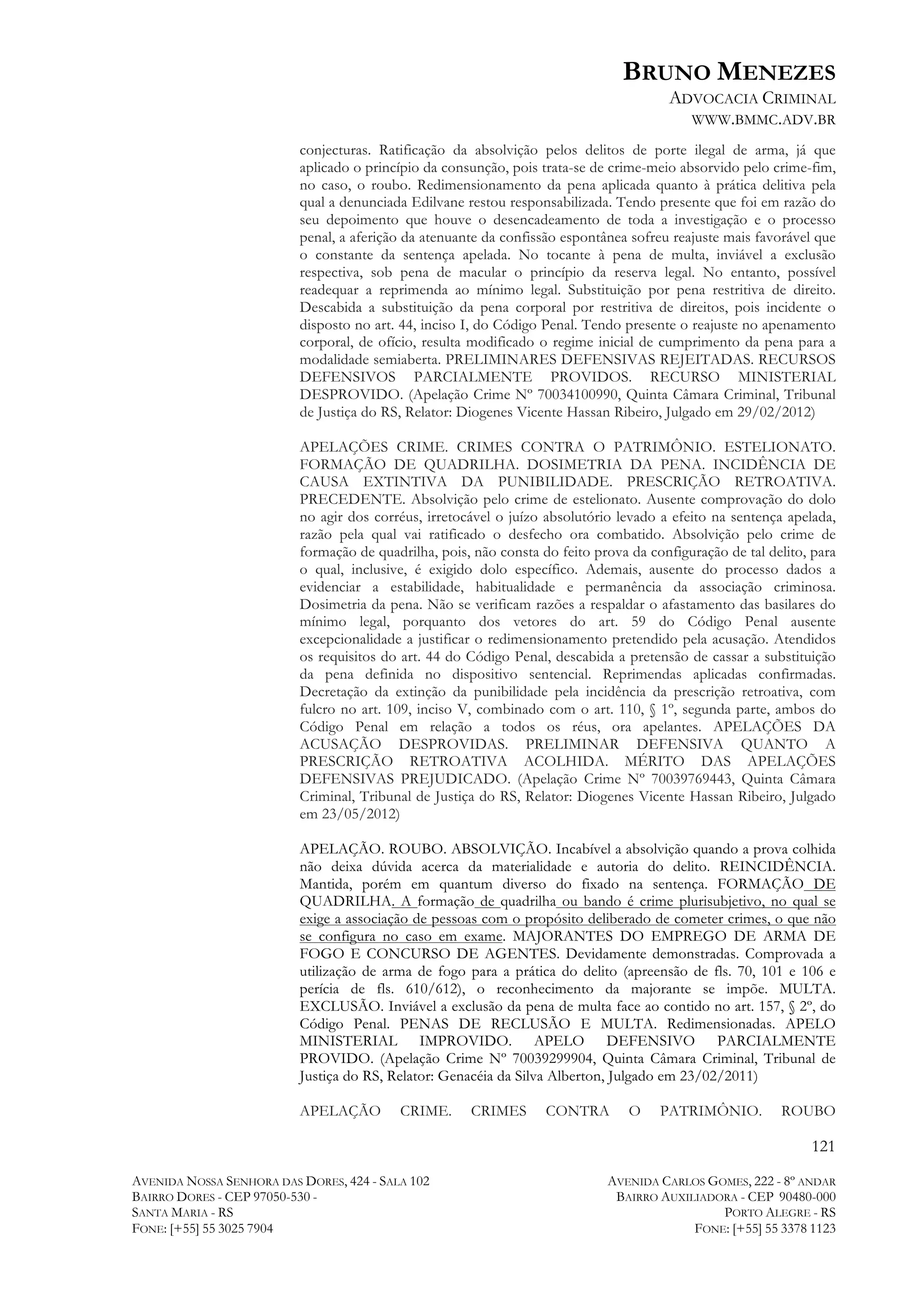 BRUNO MENEZES
ADVOCACIA CRIMINAL
WWW.BMMC.ADV.BR
conjecturas. Ratificação da absolvição pelos delitos de porte ilegal de arma, já que
aplicado o princípio da consunção, pois trata-se de crime-meio absorvido pelo crime-fim,
no caso, o roubo. Redimensionamento da pena aplicada quanto à prática delitiva pela
qual a denunciada Edilvane restou responsabilizada. Tendo presente que foi em razão do
seu depoimento que houve o desencadeamento de toda a investigação e o processo
penal, a aferição da atenuante da confissão espontânea sofreu reajuste mais favorável que
o constante da sentença apelada. No tocante à pena de multa, inviável a exclusão
respectiva, sob pena de macular o princípio da reserva legal. No entanto, possível
readequar a reprimenda ao mínimo legal. Substituição por pena restritiva de direito.
Descabida a substituição da pena corporal por restritiva de direitos, pois incidente o
disposto no art. 44, inciso I, do Código Penal. Tendo presente o reajuste no apenamento
corporal, de ofício, resulta modificado o regime inicial de cumprimento da pena para a
modalidade semiaberta. PRELIMINARES DEFENSIVAS REJEITADAS. RECURSOS
DEFENSIVOS PARCIALMENTE PROVIDOS. RECURSO MINISTERIAL
DESPROVIDO. (Apelação Crime Nº 70034100990, Quinta Câmara Criminal, Tribunal
de Justiça do RS, Relator: Diogenes Vicente Hassan Ribeiro, Julgado em 29/02/2012)
APELAÇÕES CRIME. CRIMES CONTRA O PATRIMÔNIO. ESTELIONATO.
FORMAÇÃO DE QUADRILHA. DOSIMETRIA DA PENA. INCIDÊNCIA DE
CAUSA EXTINTIVA DA PUNIBILIDADE. PRESCRIÇÃO RETROATIVA.
PRECEDENTE. Absolvição pelo crime de estelionato. Ausente comprovação do dolo
no agir dos corréus, irretocável o juízo absolutório levado a efeito na sentença apelada,
razão pela qual vai ratificado o desfecho ora combatido. Absolvição pelo crime de
formação de quadrilha, pois, não consta do feito prova da configuração de tal delito, para
o qual, inclusive, é exigido dolo específico. Ademais, ausente do processo dados a
evidenciar a estabilidade, habitualidade e permanência da associação criminosa.
Dosimetria da pena. Não se verificam razões a respaldar o afastamento das basilares do
mínimo legal, porquanto dos vetores do art. 59 do Código Penal ausente
excepcionalidade a justificar o redimensionamento pretendido pela acusação. Atendidos
os requisitos do art. 44 do Código Penal, descabida a pretensão de cassar a substituição
da pena definida no dispositivo sentencial. Reprimendas aplicadas confirmadas.
Decretação da extinção da punibilidade pela incidência da prescrição retroativa, com
fulcro no art. 109, inciso V, combinado com o art. 110, § 1º, segunda parte, ambos do
Código Penal em relação a todos os réus, ora apelantes. APELAÇÕES DA
ACUSAÇÃO DESPROVIDAS. PRELIMINAR DEFENSIVA QUANTO A
PRESCRIÇÃO RETROATIVA ACOLHIDA. MÉRITO DAS APELAÇÕES
DEFENSIVAS PREJUDICADO. (Apelação Crime Nº 70039769443, Quinta Câmara
Criminal, Tribunal de Justiça do RS, Relator: Diogenes Vicente Hassan Ribeiro, Julgado
em 23/05/2012)
APELAÇÃO. ROUBO. ABSOLVIÇÃO. Incabível a absolvição quando a prova colhida
não deixa dúvida acerca da materialidade e autoria do delito. REINCIDÊNCIA.
Mantida, porém em quantum diverso do fixado na sentença. FORMAÇÃO DE
QUADRILHA. A formação de quadrilha ou bando é crime plurisubjetivo, no qual se
exige a associação de pessoas com o propósito deliberado de cometer crimes, o que não
se configura no caso em exame. MAJORANTES DO EMPREGO DE ARMA DE
FOGO E CONCURSO DE AGENTES. Devidamente demonstradas. Comprovada a
utilização de arma de fogo para a prática do delito (apreensão de fls. 70, 101 e 106 e
perícia de fls. 610/612), o reconhecimento da majorante se impõe. MULTA.
EXCLUSÃO. Inviável a exclusão da pena de multa face ao contido no art. 157, § 2º, do
Código Penal. PENAS DE RECLUSÃO E MULTA. Redimensionadas. APELO
MINISTERIAL IMPROVIDO. APELO DEFENSIVO PARCIALMENTE
PROVIDO. (Apelação Crime Nº 70039299904, Quinta Câmara Criminal, Tribunal de
Justiça do RS, Relator: Genacéia da Silva Alberton, Julgado em 23/02/2011)
APELAÇÃO

CRIME.

CRIMES

CONTRA

O

PATRIMÔNIO.

ROUBO

121
AVENIDA NOSSA SENHORA DAS DORES, 424 - SALA 102
BAIRRO DORES - CEP 97050-530 SANTA MARIA - RS
FONE: [+55] 55 3025 7904

AVENIDA CARLOS GOMES, 222 - 8º ANDAR
BAIRRO AUXILIADORA - CEP 90480-000
PORTO ALEGRE - RS
FONE: [+55] 55 3378 1123

 