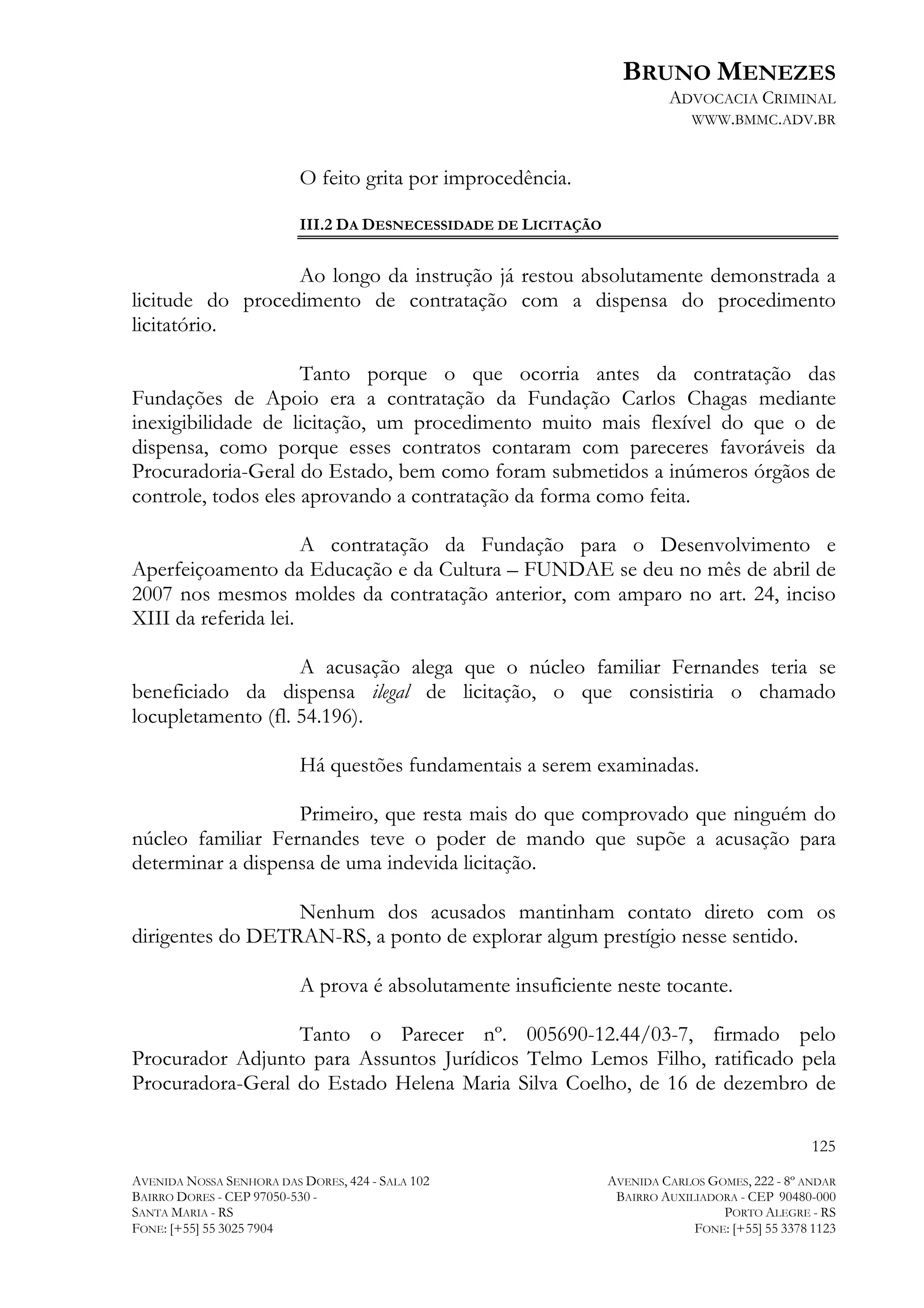 BRUNO MENEZES
ADVOCACIA CRIMINAL
WWW.BMMC.ADV.BR

O feito grita por improcedência.
III.2 DA DESNECESSIDADE DE LICITAÇÃO

Ao longo da instrução já restou absolutamente demonstrada a
licitude do procedimento de contratação com a dispensa do procedimento
licitatório.
Tanto porque o que ocorria antes da contratação das
Fundações de Apoio era a contratação da Fundação Carlos Chagas mediante
inexigibilidade de licitação, um procedimento muito mais flexível do que o de
dispensa, como porque esses contratos contaram com pareceres favoráveis da
Procuradoria-Geral do Estado, bem como foram submetidos a inúmeros órgãos de
controle, todos eles aprovando a contratação da forma como feita.
A contratação da Fundação para o Desenvolvimento e
Aperfeiçoamento da Educação e da Cultura – FUNDAE se deu no mês de abril de
2007 nos mesmos moldes da contratação anterior, com amparo no art. 24, inciso
XIII da referida lei.
A acusação alega que o núcleo familiar Fernandes teria se
beneficiado da dispensa ilegal de licitação, o que consistiria o chamado
locupletamento (fl. 54.196).
Há questões fundamentais a serem examinadas.
Primeiro, que resta mais do que comprovado que ninguém do
núcleo familiar Fernandes teve o poder de mando que supõe a acusação para
determinar a dispensa de uma indevida licitação.
Nenhum dos acusados mantinham contato direto com os
dirigentes do DETRAN-RS, a ponto de explorar algum prestígio nesse sentido.
A prova é absolutamente insuficiente neste tocante.
Tanto o Parecer nº. 005690-12.44/03-7, firmado pelo
Procurador Adjunto para Assuntos Jurídicos Telmo Lemos Filho, ratificado pela
Procuradora-Geral do Estado Helena Maria Silva Coelho, de 16 de dezembro de
125
AVENIDA NOSSA SENHORA DAS DORES, 424 - SALA 102
BAIRRO DORES - CEP 97050-530 SANTA MARIA - RS
FONE: [+55] 55 3025 7904

AVENIDA CARLOS GOMES, 222 - 8º ANDAR
BAIRRO AUXILIADORA - CEP 90480-000
PORTO ALEGRE - RS
FONE: [+55] 55 3378 1123

 